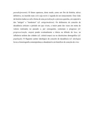 passado/presente). O futuro apareceu, deste modo, como um fim da história, talvez
definitivo, ou inserido num ciclo cuja morte é seguida de um renascimento. Esta visão
da história traduz-se sob a forma de uma periodização e provoca querelas, em especial a
dos "antigos" e "modernos" (cf. antigo/moderno). Os defensores do conceito de
decadência criticam o período em que vivem, a maior parte das vezes em nome de
valores realizados no passado e, por conseguinte, contestam o progresso (cf.
progresso/reação, utopia) pondo eventualmente a tônica na difusão do luxo, na
influência nefasta das cidades (cf. cidade/campo) ou no decréscimo demográfico (cf.
população). O flagrante caráter ideológico do conceito de decadência (cf. ideologia)
levou a historiografia contemporânea a abandoná-lo em benefício do conceito de crise.
 