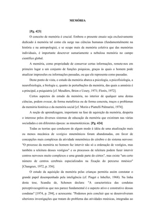 MEMÓRIA
[Pg. 423]
O conceito de memória é crucial. Embora o presente ensaio seja exclusivamente
dedicado à memória tal como ela surge nas ciências humanas (fundamentalmente na
história e na antropologia), e se ocupe mais da memória coletiva que das memórias
individuais, é importante descrever sumariamente a nebulosa memória no campo
científico global.
A memória, como propriedade de conservar certas informações, remete-nos em
primeiro lugar a um conjunto de funções psíquicas, graças às quais o homem pode
atualizar impressões ou informações passadas, ou que ele representa como passadas.
Deste ponto de vista, o estudo da memória abarca a psicologia, a psicofisiologia, a
neurofisiologia, a biologia e, quanto às perturbações da memória, das quais a amnésia é
a principal, a psiquiatria [cf. Meudlers, Brion e Ueury, 1971; Florès, 1972].
Certos aspectos do estudo da memória, no interior de qualquer uma destas
ciências, podem evocar, de forma metafórica ou de forma concreta, traços e problemas
da memória histórica e da memória social [cf. Morin e Piattelli Palmarini, 1974].
A noção de aprendizagem, importante na fase de aquisição da memória, desperta
o interesse pelos diversos sistemas de educação da memória que existiram nas várias
sociedades e em diferentes épocas: as mnemotécnicas. [Pg. 424]
Todas as teorias que conduzem de algum modo à idéia de uma atualização mais
ou menos mecânica de vestígios mnemônicos foram abandonadas, em favor de
concepções mais complexas da atividade mnemônica do cérebro e do sistema nervoso:
"O processo da memória no homem faz intervir não só a ordenação de vestígios, mas
também a releitura desses vestígios" e os processos de releitura podem fazer intervir
centros nervosos muito complexos e uma grande parte do córtex", mas existe "um certo
número de centros cerebrais especializados na fixação do percurso mnésico"
[Changeux, 1972, p. 356].
O estudo da aquisição da memória pelas crianças permitiu assim constatar o
grande papel desempenhado pela inteligência (cf. Piaget e Inheller, 1968). Na linha
desta tese, Scandia de, Schonen declara: "A característica das condutas
perceptivocognitivas que nos parece fundamental é o aspecto ativo e construtivo dessas
condutas" [1974, p. 294], e acrescenta: "Podemos pois concluir que se desenvolveram
ulteriores investigações que tratam do problema das atividades mnésicas, integradas ao
 
