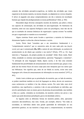 conjunto das atividades perceptivo-cognitivas, no âmbito das atividades que visam
organizar-se da mesma maneira, na mesma situação, ou adaptarem-se a novas situações.
E talvez só pagando este preço compreenderemos um dia a natureza da recordação
humana que impede tão prodigiosamente as nossas problemáticas" [ibid., p. 302].
Descendem daqui diversas concepções recentes da memória, que põem a tônica
nos aspectos de estruturação, nas atividades de auto-organização. Os fenômenos da
memória, tanto nos seus aspectos biológicos como nos psicológicos, mais não são do
que os resultados de sistemas dinâmicos de organização e apenas existem "na medida
em que a organização os mantém ou os reconstitui".
Alguns cientistas foram assim levados a aproximar a memória de fenômenos
diretamente ligados à esfera das ciências humanas e sociais.
Assim, Pierre Janet "considera que o ato mnemônico fundamental é o
"comportamento narrativo" que se caracteriza antes de mais nada pela sua função
social, pois que é comunicação [Pg. 425] a outrem de uma informação, na ausência do
acontecimento ou do objeto que constitui o seu motivo" [Florès, 1972, p. 12]. Aqui
intervém a "linguagem, ela própria produto da sociedade" (ibid). Deste modo, Henri
Atlan, estudando os sistemas auto-organizadores, aproxima "linguagens e memórias";
"A utilização de uma linguagem falada, depois escrita, é de fato uma extensão
fundamental das possibilidades de armazenamento da nossa memória que, graças a isso,
pode sair dos limites físicos do nosso corpo para estar interposta quer nos outros quer
nas bibliotecas. Isto significa que, antes de ser falada ou escrita, existe uma certa
linguagem sob a forma de armazenamento de informações na nossa memória" [1972, p.
461].
Ainda é mais evidente que as perturbações da memória, que, ao lado da amnésia,
se podem manifestar também no nível da linguagem na afasia, devem em numerosos
casos esclarecerse se também à luz das ciências sociais. Por outro lado, num nível
metafórico, mas significativo, a amnésia é não só uma perturbação no indivíduo, que
envolve perturbações mais ou menos graves da presença da personalidade, mas também
a falta ou a perda, voluntária ou involuntária, da memória coletiva nos povos e nas
nações que pode determinar perturbações graves da identidade coletiva.
As ligações entre as diferentes formas de memória podem, aliás, apresentar
caracteres não-metafóricos, mas reais. Goody, por exemplo, observa: "Em todas as
sociedades, os indivíduos detêm uma grande quantidade de informações no seu
patrimônio genético, na sua memória a longo prazo e, temporariamente, na memória
 