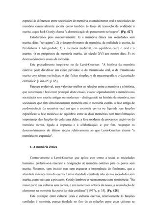 especial às diferenças entre sociedades de memória essencialmente oral e sociedades de
memória essencialmente escrita como também às fases de transição da oralidade à
escrita, a que Jack Goody chama "a domesticação do pensamento selvagem". [Pg. 427]
Estudaremos pois sucessivamente: 1) a memória étnica nas sociedades sem
escrita, ditas "selvagens"; 2) o desenvolvimento da memória, da oralidade à escrita, da
Pré-história à Antiguidade; 3) a memória medieval, em equilíbrio entre o oral e o
escrito; 4) os progressos da memória escrita, do século XVI aos nossos dias; 5) os
desenvolvimentos atuais da memória.
Este procedimento inspira-se no de Leroi-Gourhan: "A história da memória
coletiva pode dividir-se em cinco períodos: o da transmissão oral, o da transmissão
escrita com tábuas ou índices, o das fichas simples, o da mecanografia e o da,seriação
eletrônica" [1964-65, p. 65].
Pareceu preferível, para valorizar melhor as relações entre a memória e a história,
que constituem o horizonte principal deste ensaio, evocar separadamente a memória nas
sociedades sem escrita antigas ou modernas – distinguindo na história da memória, nas
sociedades que têm simultaneamente memória oral e memória escrita, a fase antiga de
predominância da memória oral em que a memória escrita ou figurada tem funções
específicas; a fase medieval de equilíbrio entre as duas memórias com transformações
importantes das funções de cada uma delas; a fase moderna de processos decisivos da
memória escrita, ligada à imprensa e à alfabetização; e, por fim, reagrupar os
desenvolvimentos do último século relativamente ao que Leroi-Gourhan chama "a
memória em expansão".
1. A memória étnica
Contrariamente a Leroi-Gourhan que aplica este termo a todas as sociedades
humanas, preferir-se-á reservar a designação de memória coletiva para os povos sem
escrita. Notemos, sem insistir mas sem esquecer a importância do fenômeno, que a
atividade mnésica fora da escrita é uma atividade constante não só nas sociedades sem
escrita, como nas que a possuem. Goody lembrou-o recentemente com pertinência: "Na
maior parte das culturas sem escrita, e em numerosos setores da nossa, a acumulação de
elementos na memória faz parte da vida cotidiana" [1977a, p. 35]. [Pg. 428]
Esta distinção entre culturas orais e culturas escritas, relativamente às funções
confiadas à memória, parece fundada no fato de as relações entre estas culturas se
 