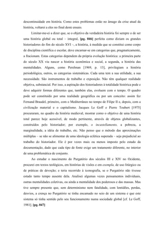 descontinuidade em história. Como estes problemas estão no âmago da crise atual da
história, voltarei a eles no final deste ensaio.
Limitar-me-ei a dizer que, se o objetivo da verdadeira história foi sempre o de ser
uma história global ou total – integral, [pg. 046] perfeita como diziam os grandes
historiadores do fim do século XVI –, a história, à medida que se constitui como corpo
de disciplina científica e escolar, deve encarnar-se em categorias que, pragmaticamente,
a fracionam. Estas categorias dependem da própria evolução histórica: a primeira parte
do século XX viu nascer a história econômica e social, a segunda, a história das
mentalidades. Alguns, como Perelman [1969, p. 13], privilegiam a história
periodológica, outros, as categorias sistemáticas. Cada uma tem a sua utilidade, a sua
necessidade. São instrumentos de trabalho e exposição. Não têm qualquer realidade
objetiva, substancial. Por isso, a aspiração dos historiadores à totalidade histórica pode e
deve adquirir formas diferentes que, também elas, evoluem com o tempo. O quadro
pode ser constituído por uma realidade geográfica ou por um conceito: assim fez
Fernand Braudel, primeiro, com o Mediterrâneo no tempo de Filipe II e, depois, com a
civilização material e o capitalismo. Jacques Le Goff e Pierre Toubert [1975]
procuraram, no quadro da história medieval, mostrar como o objetivo de uma história
total parece hoje acessível, de modo pertinente, através de objetos globalizantes,
construídos pelo historiador; por exemplo, o incastellamento, a pobreza, a
marginalidade, a idéia de trabalho, etc. Não penso que o método das aproximações
múltiplas – se não se alimentar de uma ideologia eclética superada – seja prejudicial ao
trabalho do historiador. Ele é por vezes mais ou menos imposto pelo estado da
documentação, dado que cada tipo de fonte exige um tratamento diferente, no interior
de uma problemática de conjunto.
Ao estudar o nascimento do Purgatório dos séculos III e XIV no Ocidente,
procurei em textos teológicos, em histórias de visões e em exempla, de uso litúrgico ou
de práticas de devoção; e teria recorrido à iconografia, se o Purgatório não tivesse
estado tanto tempo ausente dela. Analisei algumas vezes pensamentos individuais,
outras mentalidades coletivas, ou ainda a mentalidade dos poderosos e das massas. Mas
tive sempre presente que, sem determinismo nem fatalidade, com lentidões, perdas,
desvios, a crença no Purgatório se tinha encamado no seio de um sistema e que este
sistema só tinha sentido pelo seu funcionamento numa sociedade global [cf. Le Goff,
1981]. [pg. 047]
 