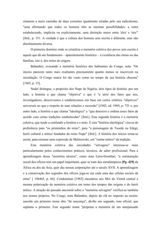 situarem a meio caminho de duas correntes igualmente erradas pelo seu radicalismo,
"uma afirmando que todos os homens têm as mesmas possibilidades; a outra
estabelecendo, implícita ou explicitamente, uma distinção maior entre 'eles' e 'nós"'
[ibid., p. 151. A verdade é que a cultura dos homens sem escrita é diferente, mas não
absolutamente diversa.
O primeiro domínio onde se cristaliza a memória coletiva dos povos sem escrita é
aquele que dá um fundamento – aparentemente histórico – à existência das etnias ou das
famílias, isto é, dos mitos de origem.
Balandier, evocando a memória histórica dos habitantes do Congo, nota: "Os
inicios parecem tanto mais exaltantes precisamente quanto menos se inscrevem na
recordação. O Congo nunca foi tão vasto como no tempo da sua história obscura"
[1965, p. 15].
Nadel distingue, a propósito dos Nupe da Nigéria, dois tipos de história: por um
lado, a história a que chama "objetiva" e que é "a série dos fatos que nós,
investigadores, descrevemos e estabelecemos om base em certos critérios "objetivos"
universais no que z respeito às suas relações e sucessão" [1942, ed. 1969, p. 721 e, por
outro lado, a história a que chama "ideológica" e "que descreve e ordena esses fatos de
acordo com certas tradições estabelecidas" [ibid.]. Esta segunda história é a memória
coletiva, que tende a confundir a história e o mito. E esta "história ideológica" vira-se de
preferência para "os primórdios do reino", para "a personagem de Tsoede ou Edegi,
herói cultural e mítico fundador do reino Nupe" [ibid.]. A história dos inícios torna-se
assim, para retomar uma expressão de Malinowski, um "cantar mítico" da tradição.
Esta memória coletiva das sociedades "selvagens" interessa-se mais
particularmente pelos conhecimentos práticos, técnicos, de saber profissional. Para a
aprendizagem dessa "memória técnica", como nota Leroi-Gourhan, "a estruturação
social dos ofícios tem um papel importante, quer se trate dos metalúmpicos [Pg. 429] da
África ou dos da Ásia, quer das nossas corporações até o século XVII. A aprendizagem
e a conservação dos segredos dos ofícios joga-se em cada uma das células sociais da
etnia" [ 196465, p. 66]. Condominas [1965] encontrou nos Moi do Vietnã central a
mesma polarização da memória coletiva em torno dos tempos das origens e do herói
mítico. A atração do passado ancestral sobre a "memória selvagem" verifica-se também
nos nomes próprios. No Congo, nota Balandier, depois do clã ter imposto ao recém-
nascido um primeiro nome dito "de nascença", dá-lhe um segundo, mas oficial, que
suplanta o primeiro. Este segundo nome "perpetua a memória de um antepassado
 