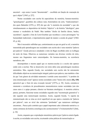 ancestral – cujo nome é assim "desenterrado" – escolhido em função da veneração de
que é objeto" [1965, p. 227].
Nestas sociedades sem escrita há especialistas da memória, homens-memória:
"genealogistas", guardiões dos códices reais, historiadores da corte, "tradicionalistas",
dos quais Balandier [1974, p. 207] diz que são "a memória da sociedade" e que são
simultaneamente os depositários da história "objetiva" e da história "ideológica", para
retomar o vocabulário de Nadel. Mas também "chefes de família idosos, bardos,
sacerdotes", segundo a lista de Leroi-Gourhan que reconhece a esses personagens "na
humanidade tradicional, o importantíssimo papel de manter a coesão do grupo" [1964-
65, p. 66].
Mas é necessário sublinhar que, contrariamente ao que em geral se crê, a memória
transmitida pela aprendizagem nas sociedades sem escrita não é uma memória "palavra
por palavra". Goody provou-o estudando o mito do Bagre recolhido entre os LoDagaa
do norte do Gana. Observou as numerosas variantes nas diversas versões do mito,
mesmo nos fragmentos mais estereotipados. Os homens-memória, na ocorrência
narradores, não
desempenham o mesmo papel que os mestres-escolas (e a escola não aparece
senão com a escrita). Não se desenvolve em torno deles uma aprendizagem mecânica
automática. Mas, segundo Goody, nas sociedades sem escrita não há unicamente
dificuldades objetivas na memorização integral, palavra por palavra, mas também o fato
de que "este gênero de atividade raramente é sentido como necessário"; "o produto de
uma rememoração exata" aparece nestas sociedades como "menos útil, menos [Pg. 430]
apreciável que o fruto de uma evocação inexata" [1977a, p. 38]. Assim, constata-se
raramente a existência de procedimentos mnemotécnicos nestas sociedades (um dos
casos raros é o quipo peruano, clássico na literatura etnológica). A memória coletiva
parece, portanto, funcionar nestas sociedades segundo uma "reconstrução generativa" e
não segundo uma memorização mecânica. Assim, segundo Goody, "o suporte da
rememorização não se situa ao nível superficial em que opera a memória da "palavra
por palavra", nem ao nível das estruturas "profundas" que numerosos mitólogos
encontram... Parece pelo contrário que o papel importante cabe à dimensão narrativa e a
outras estruturas da história cronológica dos acontecimentos" ("événementielles") [ibid.,
p. 34].
Assim, enquanto que a reprodução mnemônica palavra por f palavra estaria ligada
à escrita, as sociedades sem escrita, excetuando certas práticas de memorização ne
 