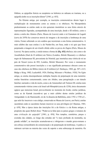 Orkhon, as epigrafias fenícia ou neopúnica ou hebraica ou sabeana ou iraniana, ou a
epigrafia árabe ou as inscrições khmer" [1961, p. 453].
No Oriente antigo, por exemplo, as inscrições comemorativas deram lugar à
multiplicação de monumentos como as estetas e os obeliscos. Na Mesopotâmia
predominaram as estelas onde os reis quiseram imortalizar os seus feitos através de
representações figuradas, acompanhadas de uma inscrição, desde o III milênio, como o
atesta a estela dos Abutres (Paris, Museu do Louvre) onde o rei Eannatum de Lagash
(cerva de 2470) fez conservar através de imagens e de inscrições a lembrança de uma
vitória. Foram sobretudo os reis acádios que recorreram a esta forma comemorativa. A
mais célebre das suas estelas é a de Narãm-Sin, em Susa, onde o rei quis que fosse
perpetuada a imagem de um triunfo obtido sobre os povos do Zagros (Paris, Museu do
Louvre). Na época assíria, a estela tomou a forma de [Pg. 432] obelisco, tais como o de
Assurbelkala (final do H milênio) em Nínive (Londres, British Museum) e o obelisco
negro de Salmanassar III, proveniente de Nimrird, que imortaliza uma vitória do rei no
país de Nousri (cerca de 892; Londres, British Museum). Por vezes o monumento
comemorativo não possui inscrições e o seu significado permanece obscuro como no
caso dos obeliscos de Biblos (início do II milênio) [cf. Deshayes, 1969, pp. 587 e 613;
Búdge e King, 1902; Luckenbill, 1924; Ebeling, Meissner e Weidner, 1926]. No Egito
antigo, as estelas desempenharam múltiplas funções de perpetuação de uma memória:
estelas funerárias comemorando, como em Abidos, uma peregrinação a um túmulo
familiar; narrando a vida do morto, como a de Amenemhet sob Tutmosi III; estelas reais
comemorando vitórias como a de Israel sob Mineptah (cerca de 1230), único documento
egípcio que menciona Israel, provavelmente no momento do êxodo; estelas jurídicas,
como as de Karnak (recorde-se que a mais célebre destas estelas jurídicas da
Antiguidade é a de Hammurabi, rei da 1á dinastia da Babilônia, entre 1792 e 1750 a.C.,
que nela fez inscrever o seu código, conservada no Museu do Louvre, em Paris); estelas
sacerdotais onde os sacerdotes faziam inscrever os seus privilégios [cf. Daumas, 1965,
p. 639]. Mas a época áurea das inscrições foi a da Grécia e a da Roma antigas, a
propósito das quais Robert disse: "Poder-se-ia falar para os países gregos e romanos de
uma civilização da epigrafia" [1961, p. 454]. Nos templos, cemitérios, praças e
avenidas das cidades, ao longo das estradas até "o mais profundo da montanha, na
grande solidão", as inscrições acumulavam-se e obrigavam o mundo greco-romano a
um esforço extraordinário de comemoração e de perpetuação da lembrança. A pedra e o
mármore serviam na maioria das vezes de suporte a uma sobrecarga de memória. Os
 