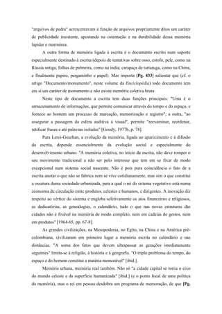 "arquivos de pedra" acrescentavam à função de arquivos propriamente ditos um caráter
de publicidade insistente, apostando na ostentação e na durabilidade dessa memória
lapidar e marmórea.
A outra forma de memória ligada à escrita é o documento escrito num suporte
especialmente destinado à escrita (depois de tentativas sobre osso, estofo, pele, como na
Rússia antiga; folhas de palmeira, como na índia; carapaça de tartaruga, como na China;
e finalmente papiro, pergaminho e papel). Mas importa [Pg. 433] salientar que (cf. o
artigo "Documento/monumento", neste volume da Enciclopédia) todo documento tem
em si um caráter de monumento e não existe memória coletiva bruta.
Neste tipo de documento a escrita tem duas funções principais: "Uma é o
armazenamento de informações, que permite comunicar através do tempo e do espaço, e
fornece ao homem um processo de marcação, memorização e registro"; a outra, "ao
assegurar a passagem da esfera auditiva à visual", permite "reexaminar, reordenar,
retificar frases e até palavras isoladas" [Goody, 1977b, p. 78].
Para Leroi-Gourhan, a evolução da memória, ligada ao aparecimento e à difusão
da escrita, depende essencialmente da evolução social e especialmente do
desenvolvimento urbano: "A memória coletiva, no início da escrita, não deve romper o
seu movimento tradicional a não ser pelo interesse que tem em se fixar de modo
excepcional num sistema social nascente. Não é pois pura coincidência o fato de a
escrita anotar o que não se fabrica nem se vive cotidianamente, mas sim o que constitui
a ossatura duma sociedade urbanizada, para a qual o nó do sistema vegetativo está numa
economia de circulação entre produtos, celestes e humanos, e dirigentes. A inovação diz
respeito ao vértice do sistema e engloba seletivamente os atos financeiros e religiosos,
as dedicatórias, as genealogias, o calendário, tudo o que nas novas estruturas das
cidades não é fixável na memória de modo completo, nem em cadeias de gestos, nem
em produtos" [1964-65, pp. 67-8].
As grandes civilizações, na Mesopotâmia, no Egito, na China e na América pré-
colombiana, civilizaram em primeiro lugar a memória escrita no calendário e nas
distâncias. "A soma dos fatos que devem ultrapassar as gerações imediatamente
seguintes" limita-se à religião, à história e à geografia. "O triplo problema do tempo, do
espaço e do homem constitui a matéria memorável" [ibid.].
Memória urbana, memória real também. Não só "a cidade capital se torna o eixo
do mundo celeste e da superfície humanizada" [ibid.] (e o ponto focal de uma política
da memória), mas o rei em pessoa desdobra um programa de memoração, de que [Pg.
 