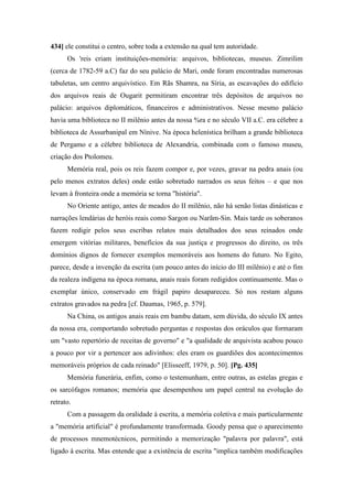 434] ele constitui o centro, sobre toda a extensão na qual tem autoridade.
Os 'reis criam instituições-memória: arquivos, bibliotecas, museus. Zimrilim
(cerca de 1782-59 a.C) faz do seu palácio de Mari, onde foram encontradas numerosas
tabuletas, um centro arquivístico. Em Rãs Shamra, na Síria, as escavações do edifício
dos arquivos reais de Ougarit permitiram encontrar três depósitos de arquivos no
palácio: arquivos diplomáticos, financeiros e administrativos. Nesse mesmo palácio
havia uma biblioteca no II milênio antes da nossa %ra e no século VII a.C. era célebre a
biblioteca de Assurbanipal em Nínive. Na época helenística brilham a grande biblioteca
de Pergamo e a célebre biblioteca de Alexandria, combinada com o famoso museu,
criação dos Ptolomeu.
Memória real, pois os reis fazem compor e, por vezes, gravar na pedra anais (ou
pelo menos extratos deles) onde estão sobretudo narrados os seus feitos – e que nos
levam à fronteira onde a memória se torna "história".
No Oriente antigo, antes de meados do II milênio, não há senão listas dinásticas e
narrações lendárias de heróis reais como Sargon ou Narãm-Sin. Mais tarde os soberanos
fazem redigir pelos seus escribas relatos mais detalhados dos seus reinados onde
emergem vitórias militares, benefícios da sua justiça e progressos do direito, os três
domínios dignos de fornecer exemplos memoráveis aos homens do futuro. No Egito,
parece, desde a invenção da escrita (um pouco antes do início do III milênio) e até o fim
da realeza indígena na época romana, anais reais foram redigidos continuamente. Mas o
exemplar único, conservado em frágil papiro desapareceu. Só nos restam alguns
extratos gravados na pedra [cf. Daumas, 1965, p. 579].
Na China, os antigos anais reais em bambu datam, sem dúvida, do século IX antes
da nossa era, comportando sobretudo perguntas e respostas dos oráculos que formaram
um "vasto repertório de receitas de governo" e "a qualidade de arquivista acabou pouco
a pouco por vir a pertencer aos adivinhos: eles eram os guardiões dos acontecimentos
memoráveis próprios de cada reinado" [Elisseeff, 1979, p. 50]. [Pg. 435]
Memória funerária, enfim, como o testemunham, entre outras, as estelas gregas e
os sarcófagos romanos; memória que desempenhou um papel central na evolução do
retrato.
Com a passagem da oralidade à escrita, a memória coletiva e mais particularmente
a "memória artificial" é profundamente transformada. Goody pensa que o aparecimento
de processos mnemotécnicos, permitindo a memorização "palavra por palavra", está
ligado à escrita. Mas entende que a existência de escrita "implica também modificações
 