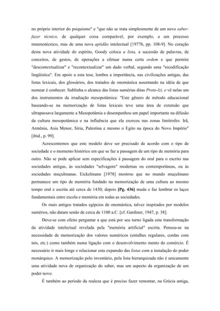 no próprio interior do psiquismo" e "que não se trata simplesmente de um novo saber-
fazer técnico, de qualquer coisa comparável, por exemplo, a um processo
mnemotécnico, mas de uma nova aptidão intelectual [1977b, pp. 108-9]. No coração
desta nova atividade do espírito, Goody coloca a lista, a sucessão de palavras, de
conceitos, de gestos, de operações a efetuar numa certa ordem e que permite
"descontextualizar" e "recontextualizar" um dado verbal, segundo uma "recodificação
lingüística". Em apoio a esta tese, lembra a importância, nas civilizações antigas, das
listas lexicais, dos glossários, dos tratados de onomástica assentando na idéia de que
nomear é conhecer. Sublinha o alcance das listas sumérias ditas Proto-lzi, e vê nelas um
dos instrumentos da irradiação mesopotâmica: "Este gênero de método educacional
baseando-se na memorização de listas lexicais teve uma área de extensão que
ultrapassava largamente a Mesopotâmia e desempenhou um papel importante na difusão
da cultura mesopotâmica e na influência que ela exerceu nas zonas limítrofes: Irã,
Armênia, Asia Menor, Síria, Palestina e mesmo o Egito na época do Novo Império"
[ibid., p. 99].
Acrescentemos que este modelo deve ser precisado de acordo com o tipo de
sociedade e o momento histórico em que se faz a passagem de um tipo de memória para
outro. Não se pode aplicar sem especificações à passagem do oral para o escrito nas
sociedades antigas, às sociedades "selvagens" modernas ou contemporâneas, ou às
sociedades muçulmanas. Eickelmann [1978] mostrou que no mundo muçulmano
permanece um tipo de memória fundado na memorização de uma cultura ao mesmo
tempo oral e escrita até cerca de 1430; depois [Pg. 436] muda e faz lembrar os laços
fundamentais entre escola e memória em todas as sociedades.
Os mais antigos tratados egípcios de onomástica, talvez inspirados por modelos
sumérios, não datam senão de cerca de 1100 a.C. [cf. Gardiner, 1947, p. 38].
Deve-se com efeito perguntar a que está por seu turno ligada esta transformação
da atividade intelectual revelada pela "memória artificial" escrita. Pensou-se na
necessidade de memorização dos valores numéricos (entalhes regulares, cordas com
nós, etc.) como também numa ligação com o desenvolvimento mento do comércio. É
necessário ir mais longe e relacionar esta expansão das listas com a instalação do poder
monárquico. A memorização pelo inventário, pela lista hierarquizada não é unicamente
uma atividade nova de organização do saber, mas um aspecto da organização de um
poder novo.
É também ao período da realeza que é preciso fazer remontar, na Grécia antiga,
 