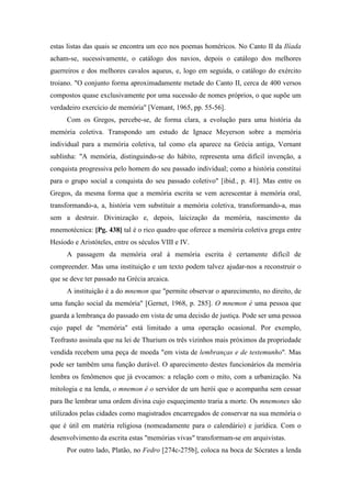 estas listas das quais se encontra um eco nos poemas homéricos. No Canto II da Ilíada
acham-se, sucessivamente, o catálogo dos navios, depois o catálogo dos melhores
guerreiros e dos melhores cavalos aqueus, e, logo em seguida, o catálogo do exército
troiano. "O conjunto forma aproximadamente metade do Canto II, cerca de 400 versos
compostos quase exclusivamente por uma sucessão de nomes próprios, o que supõe um
verdadeiro exercício de memória" [Vemant, 1965, pp. 55-56].
Com os Gregos, percebe-se, de forma clara, a evolução para uma história da
memória coletiva. Transpondo um estudo de Ignace Meyerson sobre a memória
individual para a memória coletiva, tal como ela aparece na Grécia antiga, Vernant
sublinha: "A memória, distinguindo-se do hábito, representa uma difícil invenção, a
conquista progressiva pelo homem do seu passado individual; como a história constitui
para o grupo social a conquista do seu passado coletivo" [ibid., p. 41]. Mas entre os
Gregos, da mesma forma que a memória escrita se vem acrescentar à memória oral,
transformando-a, a, história vem substituir a memória coletiva, transformando-a, mas
sem a destruir. Divinização e, depois, laicização da memória, nascimento da
mnemotécnica: [Pg. 438] tal é o rico quadro que oferece a memória coletiva grega entre
Hesíodo e Aristóteles, entre os séculos VIII e IV.
A passagem da memória oral à memória escrita é certamente difícil de
compreender. Mas uma instituição e um texto podem talvez ajudar-nos a reconstruir o
que se deve ter passado na Grécia arcaica.
A instituição é a do mnemon que "permite observar o aparecimento, no direito, de
uma função social da memória" [Gernet, 1968, p. 285]. O mnemon é uma pessoa que
guarda a lembrança do passado em vista de uma decisão de justiça. Pode ser uma pessoa
cujo papel de "memória" está limitado a uma operação ocasional. Por exemplo,
Teofrasto assinala que na lei de Thurium os três vizinhos mais próximos da propriedade
vendida recebem uma peça de moeda "em vista de lembranças e de testemunho". Mas
pode ser também uma função durável. O aparecimento destes funcionários da memória
lembra os fenômenos que já evocamos: a relação com o mito, com a urbanização. Na
mitologia e na lenda, o mnemon é o servidor de um herói que o acompanha sem cessar
para lhe lembrar uma ordem divina cujo esqueçimento traria a morte. Os mnemones são
utilizados pelas cidades como magistrados encarregados de conservar na sua memória o
que é útil em matéria religiosa (nomeadamente para o calendário) e jurídica. Com o
desenvolvimento da escrita estas "memórias vivas" transformam-se em arquivistas.
Por outro lado, Platão, no Fedro [274c-275b], coloca na boca de Sócrates a lenda
 