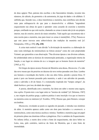 do deus egípcio Thot, patrono dos escribas e dos funcionários letrados, inventor dos
números, do cálculo, da geometria e da astronomia, do jogo de dados e do alfabeto. E
sublinha que, fazendo isso, o deus transformou a memória, mas contribuiu sem dúvida
mais para enfraquece-la do que para a desenvolvê-la: o alfabeto "engendrará
esquecimento nas almas de quem o aprender: estas cessarão de exercitar a memória
porque, confiando no que está escrito, chamarão as coisas à mente não já do seu próprio
interior, mas do exterior, através de sinais estranhos. Tudo aquilo que encontraste não é
uma receita para a memória, mas para trazer as coisas à mente[ibid., 275a]. Pensou-se
que este passo reevoca uma sobrevivência das tradições da memória oral [cf.
Notopoulos, 1938, p. 476]. [Pg. 438]
A coisa mais notável é sem dúvida "a divinização da memória e a elaboração de
uma vasta mitologia da reminiscência na Grécia arcaica" como diz com propriedade
Vernant, que generaliza a sua observação: "Nas diversas épocas e nas diversas culturas,
há solidariedade entre as técnicas de rememoração praticadas, a organização interna da
função, o seu lugar no sistema do eu e a imagem que os homens fazem da memória"
[1965, p. 51].
Os Gregos da época arcaica fizeram da Memória uma deusa, Mnemosine. É a mãe
das nove musas que ela procriou no decurso de nove noites passadas com Zeus. Lembra
aos homens a recordação dos heróis e dos seu altos feitos, preside a poesia lírica. O
poeta é pois um homem possuído pela memória, o aedo é um adivinho do passado,
como o adivinho o é6 do futuro. E a testemunha inspirada dos "tempos antigos", da
idade heróica e, por isso, da idade das origens.
A poesia, identificada com a memória, faz desta um saber e mesmo uma sageza,
ima sophia. O poeta tem o seu lugar entre os "mestres da verdade" [cf. Detienne, 1967]
e, nas origens da poética grega, a palavra poética é uma inscrição viva que se inscreve
na memória como no mármore [cf. Svenbro, 1976]. Dissese que, para Homero, versejar
era lembrar.
Mnemosine, revelando ao poeta os segredos do passado, o introduz nos mistérios
do além. A memória aparece então como um dom para iniciados e a anamnesis, a
reminiscência, como uma técnica ascética e mística. Também a memória joga um papel
de primeiro plano nas doutrinas órficas e pitagóricas. Ela é o antídoto do Esquecimento.
No inferno órfico, o morto deve evitar a fonte do esquecimento, não deve beber no
Letes, mas, pelo contrário, nutrir-se da fonte da Memória, que é uma fonte de
imortalidade.
 