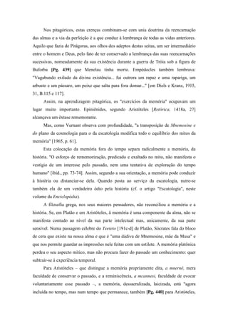 Nos pitagóricos, estas crenças combinam-se com unia doutrina da reencarnação
das almas e a via da perfeição é a que conduz à lembrança de todas as vidas anteriores.
Aquilo que fazia de Pitágoras, aos olhos dos adeptos destas seitas, um ser intermediário
entre o homem e Deus, pelo fato de ter conservado a lembrança das suas reencarnações
sucessivas, nomeadamente da sua existência durante a guerra de Tróia sob a figura de
Buforba [Pg. 439] que Menelau tinha morto. Empédocles também lembrava:
"Vagabundo exilado da divina existência... fui outrora um rapaz e uma rapariga, um
arbusto e um pássaro, um peixe que salta para fora domar..." [em Diels e Kranz, 1915,
31, B.115 e 117].
Assim, na aprendizagem pitagórica, os "exercícios da memória" ocupavam um
lugar muito importante. Epiniênides, segundo Aristóteles [Retórica, 1418a, 27]
alcançava um êxtase rememorante.
Mas, como Vernant observa com profundidade, "a transposição de Mnemosine e
do plano da cosmologia para o da escatologia modifica todo o equilíbrio dos mitos da
memória" [1965, p. 61].
Esta colocação da memória fora do tempo separa radicalmente a memória, da
história. "O esforço de rememorização, predicado e exaltado no mito, não manifesta o
vestígio de um interesse pelo passado, nem uma tentativa de exploração do tempo
humano" [ibid., pp. 73-74]. Assim, segundo a sua orientação, a memória pode conduzir
à história ou distanciar-se dela. Quando posta ao serviço da escatologia, nutre-se
também ela de um verdadeiro ódio pela história (cf. o artigo "Escatologia", neste
volume da Enciclopédia).
A filosofia grega, nos seus maiores pensadores, não reconciliou a memória e a
história. Se, em Platão e em Aristóteles, â memória é uma componente da alma, não se
manifesta contudo ao nível da sua parte intelectual mas, unicamente, da sua parte
sensível. Numa passagem célebre do Teeteto [191c-d] de Platão, Sócrates fala do bloco
de cera que existe na nossa alma e que é "uma dádiva de Mnemosine, mãe da Musa" e
que nos permite guardar as impressões nele feitas com um estilete. A memória platônica
perdeu o seu aspecto mítico, mas não procura fazer do passado um conhecimento: quer
subtrair-se à experiência temporal.
Para Aristóteles – que distingue a memória propriamente dita, a mnernê, mera
faculdade de conservar o passado, e a reminiscência, a mcannesi, faculdade de evocar
voluntariamente esse passado –, a memória, dessacralizada, laicizada, está "agora
incluída no tempo, mas num tempo que permanece, também [Pg. 440] para Aristóteles,
 