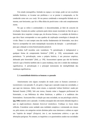 Um estudo monográfico, limitado no espaço e no tempo, pode ser um excelente
trabalho histórico, se levantar um problema e se se prestar à comparação, se for
conduzido como um case study. Só me parece condenada a monografia fechada em si
mesma, sem horizontes, que foi a filha dileta do positivismo e não está completamente
morta.
No que se refere à continuidade e à descontinuidade, já falei do conceito de
revolução. Gostaria de acabar a primeira parte deste ensaio insistindo no fato de que o
historiador deve respeitar o tempo que, de diversas formas, é a condição da história e
que deve fazer corresponder os seus quadros de explicação cronológica à duração do
vivido. Datar é e será sempre uma das tarefas fundamentais do historiador, mas deve
fazer-se acompanhar de outra manipulação necessária da duração – a periodização –
para que a datação se torne historicamente pensável.
Gordon Leff recordou com veemência: "A periodização é indispensável a
qualquer forma de compreensão histórica" [1969, p. 130], acrescentando com
pertinência: "A periodização, como a própria história, é um processo empírico,
delineado pelo historiador" [ibid., p. 150]. Acrescentarei apenas que não há história
imóvel e que a história também não é a pura mudança, mas sim o estado das mudanças
significativas. A periodização é o principal instrumento de inteligibilidade das
mudanças significativas.
2. A mentalidade histórica os homens e o passado
Anteriormente citei alguns exemplos do modo como os homens constroem e
reconstroem o seu passado. É, em geral, o lugar que o passado ocupa nas sociedades, o
que aqui me interessa. Adoto, neste ensaio, a expressão 'cultura histórica', usada por
Bernard Guenée [1980]. Sob este termo, Guenée reúne a bagagem profissional do
historiador, a sua biblioteca de obras históricas, o público e a audiência dos
historiadores. Acrescento-lhes a relação que uma sociedade, na sua psicologia coletiva,
[pg. 048] mantém com o passado. A minha concepção não está muito afastada daquilo a
que os anglo-saxônicos chamam historical mindedness. Conheço os riscos desta
reflexão. Considerar como unidade uma realidade complexa e estruturada em classes
ou, pelo menos, em categorias sociais distintas pelos seus interesses e cultura ou supor
um "espírito do tempo" (Zeitgeist), isto é, um inconsciente coletivo; o que são
abstrações perigosas. No entanto, os inquéritos e os questionários usados nas sociedades
 