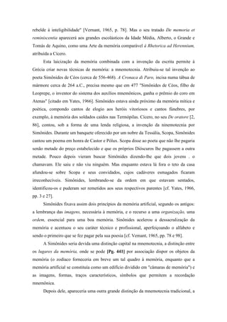 rebelde à inteligibilidade" [Vernant, 1965, p. 78]. Mas o seu tratado De memoria et
reminiscentia aparecerá aos grandes escolásticos da Idade Média, Alberto, o Grande e
Tomás de Aquino, como uma Arte da memória comparável à Rhetorica ad Herennium,
atribuída a Cícero.
Esta laicização da memória combinada com a invenção da escrita permite à
Grécia criar novas técnicas de memória: a mnemotecnia. Atribuiu-se tal invenção ao
poeta Simônides de Céos (cerca de 556-468). A Cronaca di Paro, incisa numa tábua de
mármore cerca de 264 a.C., precisa mesmo que em 477 "Simônides de Céos, filho de
Leoprepe, o inventor do sistema dos auxílios mnemônicos, ganha o prêmio do coro em
Atenas" [citado em Yates, 1966]. Simônides estava ainda próximo da memória mítica e
poética, compondo cantos de elogio aos heróis vitoriosos e cantos fúnebres, por
exemplo, à memória dos soldados caídos nas Termópilas. Cícero, no seu De oratore [2,
86], contou, sob a forma de uma lenda religiosa, a invenção da ninemotecnia por
Simônides. Durante um banquete oferecido por um nobre da Tessália, Scopa, Simônides
cantou um poema em honra de Castor e Pólux. Scopa disse ao poeta que não lhe pagaria
senão metade do preço estabelecido e que os próprios Dióscuros lhe pagassem a outra
metade. Pouco depois vieram buscar Simônides dizendo-lhe que dois jovens . o
chamavam. Ele saiu e não viu ninguém. Mas enquanto estava lá fora o teto da casa
afundou-se sobre Scopa e seus convidados, cujos cadáveres esmagados ficaram
irreconhecíveis. Simônides, lembrando-se da ordem em que estavam sentados,
identificou-os e puderam ser remetidos aos seus respectivos parentes [cf. Yates, 1966,
pp. 3 e 27].
Simônides fixava assim dois princípios da memória artificial, segundo os antigos:
a lembrança das imagens, necessária à memória, e o recurso a uma organização, uma
ordem, essencial para uma boa memória. Sinônides acelerou a dessacralização da
memória e acentuou o seu caráter técnico e profissional, aperfeiçoando o alfabeto e
sendo o primeiro que se fez pagar pela sua poesia [cf. Vemant, 1965, pp. 78 e 98].
A Simônides seria devida uma distinção capital na mnemotecnia, a distinção entre
os lugares da memória, onde se pode [Pg. 441] por associação dispor os objetos da
memória (o zodíaco forneceria em breve um tal quadro à memória, enquanto que a
memória artificial se constituía como um edifício dividido em "câmaras de memória") e
as imagens, formas, traços característicos, símbolos que permitem a recordação
mnemônica.
Depois dele, apareceria uma outra grande distinção da mnemotecnia tradicional, a
 