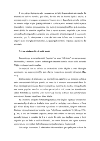 É necessário, finalmente, não esquecer que ao lado da emergência espetacular da
memória no seio da retórica, quer dizer, de uma arte da palavra ligada à escrita, a
memória coletiva prossegue o seu desenvolvimento através da evolução social e política
do mundo antigo. Veyne [1973] sublinhou a confiscação da memória coletiva pelos
imperadores romanos, nomeadamente pelo meio do monumento público e da inscrição,
nesse delírio da memória epigráfica. Mas o senado romano, angariado e por vezes
dizimado pelos imperadores, encontra uma arma contra a tirania imperial. É a damnatio
memoriae, que faz desaparecer o nome do imperador defunto dos documentos de
arquivo e das inscrições monumentais. Ao poder pela memória responde a destruição da
memória.
3. A memória medieval no Ocidente
Enquanto que a memória social "popular" ou antes "folclórica" nos escapa quase
inteiramente, a memória coletiva formada por diferentes estratos sociais sofre na Idade
Média profundas transformações.
O essencial vem da difusão do cristianismo como religião e como ideologia
dominante e do quase-monopólio que a Igreja conquista no domínio intelectual. [Pg.
443]
Cristianização da memória e da mnemotecnia, repartição da memória coletiva
entre uma memória litúrgica girando em torno de si mesma e uma memória laica de
fraca penetração cronológica, desenvolvimento da memória dos mortos, principalmente
dos santos, papel da memória no ensino que articula o oral e o escrito, aparecimento
enfim de tratados de memória (artes memoriae), tais são os traços mais característicos
das metamorfoses da memória na Idade Média.
Se a memória antiga foi fortemente penetrada pela religião, o judaico-cristianismo
acrescenta algo de diverso à relação entre memória e religião, entre o homem e Deus
[cf. Meier, 1975]. Pôde-se descrever o judaísmo e o cristianismo, religiões radicadas
histórica e teologicamente na história, como "religiões da recordação" [cf. Oexle, 1976,
p. 80]. E isto em diferentes aspectos: porque atos divinos de salvação situados no
passado formam o conteúdo da fé e o objeto do culto, mas também porque o livro
sagrado, por um lado, a tradição histórica, por outro, insistem, em alguns aspectos
essenciais, na necessidade da lembrança como tarefa religiosa fundamental.
No Antigo Testamento é sobretudo o Deuteronômio que apela para o dever da
 