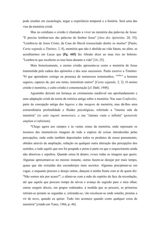 pode resultar em escatologia, negar a experiência temporal e a história. Será uma das
vias da memória cristã.
Mas no cotidiano o cristão é chamado a viver na memória das palavras de Jesus:
"É preciso lembrar-nos das palavras do Senhor Jesus" [Atos dos Apóstolas, 20, 35];
"Lembra-te de Jesus Cristo, da Casa do David ressuscitado dentre os mortos" [Paulo,
Carta segunda a Timóteo, 2, 8], memória que não é abolida na vida futura, no além, se
acreditarmos em Lucas que [Pg. 445] faz Abraão dizer ao mau rico no Inferno:
"Lembra-te que recebeste os teus bens durante a vida" [16, 25].
Mais historicamente, o ensino cristão apresenta-se como a memória de Jesus
transmitida pela cadeia dos apóstolos e dos seus sucessores. Paulo escreve a Timóteo:
"O que aprendeste comigo na presença de numerosos testemunhos, confia-o
a homens
seguros, capazes de, por seu turno, instruírem outros" [Carta segunda, 2, 2]. O ensino
cristão é memória, o culto cristão é comemoração [cf. Dahl, 1948].
Agostinho deixará em herança ao cristianismo medieval um aprofundamento e
uma adaptação cristã da teoria da retórica antiga sobre a memória. Nas suas Confissões,
parte da concepção antiga dos lugares e das imagens de memória, mas dá-lhes uma
extraordinária profundidade e fluidez psicológicas, referindo a "imensa sala da
memória" (in aula ingenti memoriae), a sua "câmara vasta e infinita" (penetrale
amplum et infinitum).
"Chego agora aos campos e às vastas zonas da memória, onde repousam os
tesouros das inumeráveis imagens de toda a espécie de coisas introduzidas pelas
percepções; onde estão também depositados todos os produtos do nosso pensamento,
obtidos através da ampliação, redução ou qualquer outra alteração das percepções dos
sentidos, e tudo aquilo que nos foi poupado e posto à parte ou que o esquecimento ainda
não absorveu e sepultou. Quando estou lá dentro, evoco todas as imagens que quero.
Algumas apresentam-se no mesmo instante, outras fazem-se desejar por mais tempo,
quase que são extraídas dos esconderijos mais secretos. Algumas precipitam-se em
vagas, e enquanto procuro e desejo outras, dançam à minha frente com ar de quem diz:
"Não somos nós por acaso?", e afasto-as com a mão do espírito da face da recordação,
até que aquela que procuro rompe da névoa e avança do segredo para o meu olhar;
outras surgem dóceis, em grupos ordenados, à medida que as procuro, as primeiras
retiram-se perante as segundas e, retirando-se, vão recolocar-se onde estarão, prontas a
vir de novo, quando eu quiser. Tudo isto acontece quando conto qualquer coisa de
memória" [citado em Yates, 1966, p. 44].
 
