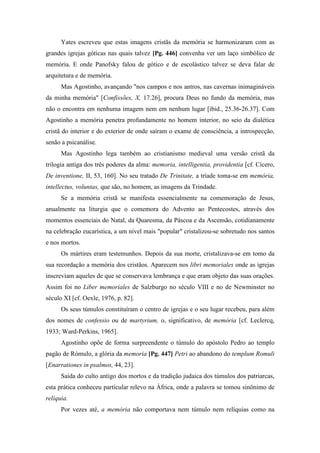 Yates escreveu que estas imagens cristãs da memória se harmonizaram com as
grandes igrejas góticas nas quais talvez [Pg. 446] convenha ver um laço simbólico de
memória. E onde Panofsky falou de gótico e de escolástico talvez se deva falar de
arquitetura e de memória.
Mas Agostinho, avançando "nos campos e nos antros, nas cavernas inimagináveis
da minha memória" [Confissões, X, 17.26], procura Deus no fundo da memória, mas
não o encontra em nenhuma imagem nem em nenhum lugar [ibid., 25.36-26.37]. Com
Agostinho a memória penetra profundamente no homem interior, no seio da dialética
cristã do interior e do exterior de onde saíram o exame de consciência, a introspecção,
senão a psicanálise.
Mas Agostinho lega também ao cristianismo medieval uma versão cristã da
trilogia antiga dos três poderes da alma: memoria, intelligentia, providentia [cf. Cícero,
De inventione, II, 53, 160]. No seu tratado De Trinitate, a tríade toma-se em memória,
intellectus, voluntas, que são, no homem, as imagens da Trindade.
Se a memória cristã se manifesta essencialmente na comemoração de Jesus,
anualmente na liturgia que o comemora do Advento ao Pentecostes, através dos
momentos essenciais do Natal, da Quaresma, da Páscoa e da Ascensão, cotidianamente
na celebração eucarística, a um nível mais "popular" cristalizou-se sobretudo nos santos
e nos mortos.
Os mártires eram testemunhos. Depois da sua morte, cristalizava-se em tomo da
sua recordação a memória dos cristãos. Aparecem nos libri memoriales onde as igrejas
inscreviam aqueles de que se conservava lembrança e que eram objeto das suas orações.
Assim foi no Liber memoriales de Salzburgo no século VIII e no de Newminster no
século XI [cf. Oexle, 1976, p. 82].
Os seus túmulos constituíram o centro de igrejas e o seu lugar recebeu, para além
dos nomes de confessio ou de martyrium, o, significativo, de memória [cf. Leclercq,
1933; Ward-Perkins, 1965].
Agostinho opõe de forma surpreendente o túmulo do apóstolo Pedro ao templo
pagão de Rómulo, a glória da memoria [Pg. 447] Petri ao abandono do templum Romuli
[Enarrationes in psalmos, 44, 23].
Saída do culto antigo dos mortos e da tradição judaica dos túmulos dos patriarcas,
esta prática conheceu particular relevo na África, onde a palavra se tomou sinônimo de
relíquia.
Por vezes até, a memória não comportava nem túmulo nem relíquias como na
 