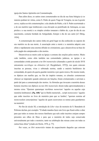 igreja dos Santos Apóstolos em Constantinopla.
Para além disso, os santos eram comemorados no dia da sua festa litúrgica (e os
maiores podiam ter várias, como S. Pedro de quem Tiago de Voragine, na sua Legenda
aurea, explica as três comemorações: a da cátedra de Pedro, e de S. Pedro acorrentado e
a do seu martírio (que lembravam a sua elevação ao pontificado de Antioquia, as suas
prisões e a sua morte) e os simples cristãos tomaram o hábito de, a par do dia do seu
nascimento, costume herdado da Antiguidade, festejar o dia do seu santo [cf. Dürig,
1954].
A comemoração dos santos tinha em geral lugar no dia conhecido ou suposto do
seu martírio ou da sua morte. A associação entre a morte e a memória adquire com
efeito e rapidamente uma enorme difusão no cristianismo, que a desenvolveu na base do
culto pagão dos antepassados e dos mortos.
Desenvolveu-se muito cedo na Igreja o costume das orações pelos mortos. Muito
cedo também, como aliás também nas comunidades judaicas, as igrejas e as
comunidades cristãs passaram a ter libri memoriales (chamados a partir do século XVII
unicamente necrólogos ou obituários [cf. Huyghebaert, 1972]), nos quais estavam
inscritas as pessoas, vivas e sobretudo mortas, sendo a maioria benfeitores da
comunidade, de quem ela queria guardar memória e por quem rezava. Do mesmo modo,
os dípticos em marfim que, no fim do império romano, os cônsules costumavam
oferecer ao imperador quando entravam em funções, foram cristianizados e serviram a
partir daí para a comemoração dos mortos. As fórmulas que invocam a memória desses
homens inscritos nos dípticos ou nos libri memoriales dizem todas aproximadamente a
mesma coisa: "Quorum quarumque recolimus memoriam-
'aqueles ou aquelas cuja
memória lembramos'; [Pg. 448] "qui in libello memoriali... scripti memorantes-
'aqueles
que estão inscritos no livro de memória para que se lembre'; "quorum nomina ad
memorandum conscripsimus-
'aqueles de quem escrevemos os nomes para guardarmos
na memória'.
No fim do século XI, a introdução do Liber vitae do mosteiro de S. Benedetto di
Polirone declara, por exemplo: "O abade mandou fazer este livro que ficará sobre o altar
para que todos os nomes dos nossos familiares que nele estão inscritos estejam sempre
presentes aos olhos de Deus e para que a memória de todos seja conservada
universalmente por todo o mosteiro, tanto na celebração das missas como em todas as
outras boas obras" [citado em Oexle, 1976, p. 77].
Por vezes, os libri memoriales tratam do esquecimento daqueles que estavam
 
