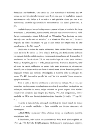 destinados a ser lembrados. Uma oração do Liber memoriales de Reicherau diz: "Os
nomes que me foi ordenado inscrever neste livro, mas que por negligência esqueci,
recomendo-os a ele, Cristo, e à sua mãe e a toda potência celeste para que a sua
memória seja celebrada aqui em baixo e na beatitude da vida eterna" [citado ibid., p.
85].
Ao lado do esquecimento havia por vezes, para os indignos, a irradiação dos livros
de memória. A excomunhão, nomeadamente, arrastava essa damnatio memoriae cristã.
De um excomungado, o sínodo de Reisbach em 798 declara: "Que depois da sua morte
não seja nada escrito em sua memória"; e o sínodo de Elne, em 1027, decreta a
propósito de outros condenados: "E que os seus nomes não estejam mais no altar
sagrado entre os dos fiéis mortos".
Muito cedo os nomes dos mortos memoráveis foram introduzidos no Memento do
cânon da missa. No século IX, sob o impulso de Cluny, uma festa anual foi instituída
em memória de todos os fiéis mortos, a comemoração dos defuntos, a 2 de novembro. O
nascimento, no fim do século XII, de um terceiro lugar do Além, entre Inferno e
Paraíso, o Purgatório, de onde se podia, através de missas, de orações, de esmolas, fazer
sair mais ou menos rapidamente os mortos pelos quais as pessoas se interessavam,
intensificou o esforço dos vivos em favor da memória dos mortos. Em contrapartida, na
linguagem corrente das fórmulas estereotipadas, a memória entra na definição dos
mortos [Pg. 449] lamentados, que são "de boa", "de bela memória" (bonae memoriae,
egregiae memoriae).
Com o santo, a devoção cristalizava-se em tomo do milagre. Os ex-voto, que
prometiam ou dispensavam reconhecimento em vista de um milagre ou depois da sua
realização, conhecidos do mundo antigo, estiveram em grande voga na Idade Média e
conservavam a memória dos milagres (cf. Bautier, 1975). Em compensação, entre o
século IV e o XI há uma diminuição das inscrições funerárias [cf. Ariès, 1977, pp. 201
ss.].
Todavia, a memória tinha um papel considerável no mundo social, no mundo
cultural e no mundo escolástico e, bem entendido, nas formas elementares da
historiografia.
A Idade Média venerava os velhos, sobretudo porque via neles homens-memória,
prestigiosos e úteis.
É interessante, entre outros, um documento que Marc Bloch publicou [1911, ed.
1963, I, p. 478]. Por volta de 1250, enquanto São Luís estava na cruzada, os canônicos
 