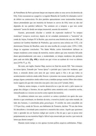 de NotreDame de Paris quiseram lançar um imposto sobre os seus servos do domínio de
Orly. Estes recusaram-se a pagá-lo e a regente Blanche de Castille foi chamada a servir
de árbitro na controvérsia. Os dois partidos apresentaram como testemunhas homens
idosos pretendendo que em memória de homem os servos de Orly eram ou não (tal
dependia do seu partido) talháveis: "Ita usitatum est a tempore a quo non exstat
memoria" 'assim foi desde um tempo imemorial, ausente da memória'.
Guenée, procurando elucidar o sentido da expressão medieval "os tempos
modernos" (tempora moderna), depois de ter estudado atentamente a "memória" do
conde de Anjou, Foulque IV le Rechin, que escreveu uma história da casa em 1096, do
canônico de Cambrai Hambert de Waltrelos, que escreveu uma crônica em 1152, e do
dominicano Etienne de Bourbon, autor de uma recolha de exempla entre 1250 e 1260,
chega às seguintes conclusões: "Na Idade Média, certos historiadores definem os
tempos modernos como tempo da memória; muitos sabem que uma memória fiel pode
durar aproximadamente cem anos; a modernidade, os tempos modernos são portanto
para cada um deles [Pg. 450] o século em que vivem ou acabam de viver os últimos
anos [1976-77, p. 35].
De resto, um inglês, Gautier Map, escreve no final do século XII: "Isto começou
na nossa época. Entendo por "nossa época" o período que é para nós moderno, quer
dizer, a extensão destes cem anos de que vemos agora o fim e de que todos os
acontecimentos notáveis ainda estão frescos e presentes nas nossas memórias, primeiro
porque alguns centenários ainda sobrevivem e também porque muitos filhos têm relatos
muito seguros do que não viram dos seus pais e dos seus avós" [citado, ibid.].
Todavia, nestes tempos, o escrito desenvolve-se a par do oral e, pelo menos no
grupo dos clérigos e literatos, há um equilíbrio entre memória oral e memória escrita,
intensificando-se o recurso ao escrito como suporte da memória.
Os senhores reúnem nos seus cartularii as cartas a produzir em apoio dos seus
direitos e que constituem, no domínio da terra, a memória feudal, cuja outra metade, do
lado dos homens, é constituída pelas genealogias. O exórdio da carta concedida em
1174 por Guy, conde de Nevers, aos habitantes de Tonnerre, declara: "O uso das letras
foi descoberto e inventado para conservar a memória das coisas. Aquilo que queremos
reter e aprender de cor fazemos redigir por escrito a fim de que o que se possa reter
perpetuamente na sua memória frágil e falível seja conservado por escrito e por meio de
letras que duram sempre".
Durante muito tempo os reis apenas tiveram pobres arquivos ambulantes. Filipe-
 