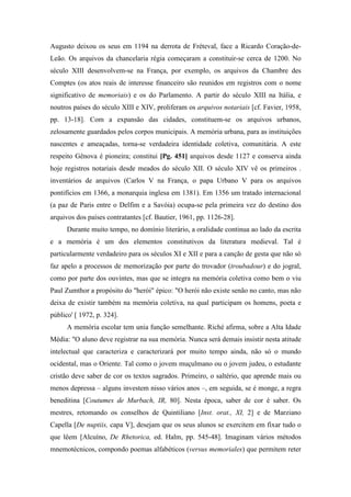 Augusto deixou os seus em 1194 na derrota de Fréteval, face a Ricardo Coração-de-
Leão. Os arquivos da chancelaria régia começaram a constituir-se cerca de 1200. No
século XIII desenvolvem-se na França, por exemplo, os arquivos da Chambre des
Comptes (os atos reais de interesse financeiro são reunidos em registros com o nome
significativo de memoriais) e os do Parlamento. A partir do século XIII na Itália, e
noutros países do século XIII e XIV, proliferam os arquivos notariais [cf. Favier, 1958,
pp. 13-18]. Com a expansão das cidades, constituem-se os arquivos urbanos,
zelosamente guardados pelos corpos municipais. A memória urbana, para as instituições
nascentes e ameaçadas, torna-se verdadeira identidade coletiva, comunitária. A este
respeito Gênova é pioneira; constitui [Pg. 451] arquivos desde 1127 e conserva ainda
hoje registros notariais desde meados do século XII. O século XIV vê os primeiros .
inventários de arquivos (Carlos V na França, o papa Urbano V para os arquivos
pontifícios em 1366, a monarquia inglesa em 1381). Em 1356 um tratado internacional
(a paz de Paris entre o Delfim e a Savóia) ocupa-se pela primeira vez do destino dos
arquivos dos países contratantes [cf. Bautier, 1961, pp. 1126-28].
Durante muito tempo, no domínio literário, a oralidade continua ao lado da escrita
e a memória é um dos elementos constitutivos da literatura medieval. Tal é
particularmente verdadeiro para os séculos XI e XII e para a canção de gesta que não só
faz apelo a processos de memorização por parte do trovador (troubadour) e do jogral,
como por parte dos ouvintes, mas que se integra na memória coletiva como bem o viu
Paul Zumthor a propósito do "herói" épico: "O herói não existe senão no canto, mas não
deixa de existir também na memória coletiva, na qual participam os homens, poeta e
público' [ 1972, p. 324].
A memória escolar tem unia função semelhante. Riché afirma, sobre a Alta Idade
Média: "O aluno deve registrar na sua memória. Nunca será demais insistir nesta atitude
intelectual que caracteriza e caracterizará por muito tempo ainda, não só o mundo
ocidental, mas o Oriente. Tal como o jovem muçulmano ou o jovem judeu, o estudante
cristão deve saber de cor os textos sagrados. Primeiro, o saltério, que aprende mais ou
menos depressa – alguns investem nisso vários anos –, em seguida, se é monge, a regra
beneditina [Coutumes de Murbach, IR, 80]. Nesta época, saber de cor é saber. Os
mestres, retomando os conselhos de Quintiliano [Inst. orat., XI, 2] e de Marziano
Capella [De nuptiis, capa V], desejam que os seus alunos se exercitem em fixar tudo o
que lêem [Alcuíno, De Rhetorica, ed. Halm, pp. 545-48]. Imaginam vários métodos
mnemotécnicos, compondo poemas alfabéticos (versus memoriales) que permitem reter
 