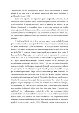 "desenvolvidas" de hoje mostram que é possível abordar os sentimentos da opinião
pública de um país sobre o seu passado, assim como sobre outros fenômenos e
problemas [cf. Lecuir, 1981].
Como estes inquéritos são impossíveis quanto ao passado, esforçar-me-ei por
caracterizar – sem dissimular o aspecto arbitrário e simplificador deste procedimento – a
atitude dominante de algumas sociedades históricas perante o seu passado e a sua
história. Considerarei os historiadores como os principais intérpretes da opinião
coletiva, procurando distinguir as suas idéias pessoais da mentalidade coletiva. Sei bem
que ainda continuo a confundir passado com história na memória coletiva. Devo, pois,
dar algumas explicações suplementares que tomam mais precisas as minhas idéias sobre
a história.
A história da história não se deve preocupar apenas com a produção histórica
profissional mas com todo um conjunto de fenômenos que constituem a cultura histórica
ou, melhor, a mentalidade história de uma época. Um estudo dos manuais escolares de
história é um aspecto privilegiado, mas esses manuais praticamente só existem depois
do século XIX. O estudo da literatura e da arte pode ser esclarecedor deste ponto. O
lugar que Carlos Magno ocupa nas canções de gesta, o nascimento do romance no
século XII e o fato de ter assumido a forma de romance histórico (argumento antigo: cf.
o nº 238 da "Nouvelle Revue Française", Le roman historique, 1972), a importância das
obras históricas no teatro de Shakespeare [Driver, 1960] são testemunhas do gosto de
algumas sociedades históricas pelo seu passado. Integrado numa recente exposição de
um grande pintor do século XV, Jean Fouquet, Nicole Reynaud mostrou [1981] como, a
par do interesse pela história antiga, sinal do Renascimento [pg. 049] (miniaturas das
Antiquités judaiques, da Histoire ancienne, de Tite-Live), Fouquet manifesta um gosto
acentuado pela história moderna (Heures de Étienne Chevalier, Tapisserie de Tormisuy,
Grandes Chroniques de France, etc.). Deveria acrescentar-se-lhe o estudo dos nomes
próprios, dos guias de peregrinos e turistas, das inscrições, da literatura de divulgação,
dos monumentos, etc. Marc Ferro [1977] mostrou como o cinema acrescentou à história
uma nova fonte fundamental: o filme torna claro, aliás, que o cinema é "agente e fonte
da história". Isto é verdadeiro para o conjunto dos media, o que bastaria para explicar
que a relação dos homens com a história conhece, com os media modernos (imprensa de
massas, cinema, rádio, televisão), um avanço considerável. É este alargamento da noção
de história (no sentido de historiografia) que Santo Mazzarino defendeu no seu grande
estudo Il pensiero storico classico [1966]. Mazzarino procura preferencialmente a
 