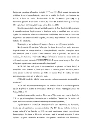 facilmente gramática, cômputo e história" [1979, p. 218]. Neste mundo que passa da
oralidade à escrita multiplicam-se, conforme as teorias de Goody, os glossários, os
léxicos, as listas de cidades, de montanhas, de rios, de oceanos, que é [Pg. 452]
necessário aprender de cor como o indica, no século IX, Rábano Mauro [De universo
libri viginti duo, em Migne, Patrologia latina, CXI, col. 335]
No sistema escolástico das universidades, depois do final do século XII, o recurso
à memória continua freqüentemente a fundar-se mais na oralidade que na escrita.
Apesar do aumento do número de manuscritos escolásticos, a memorização dos cursos
magistrais e dos exercícios orais (disputas, quodlibet, etc.) continua a ser o núcleo do
trabalho dos estudantes.
No entanto, as teorias da memória desenvolvem-se na retórica e na teologia.
No De nuptiis Mercurii et Philologiae do século V, o retórico pagão Marziano
Capella retoma, em termos enfáticos, a distinção clássica entre loci e imagines, entre
uma memória "para as coisas" e uma memória "para as palavras". No tratado de
Alcuíno, De rhetorica, vê-se Carlos Magno informar-se acerca das cinco partes da
retórica até chegar à memória: CARLOS MAGNO: E agora, o que te ocorre dizer sobre
a Memória, que considero a parte mais nobre da retórica?
ALCUÍNO: Que mais posso dizer senão repetir as palavras de Marco Túlio? A
memória é a arca de todas as coisas e se ela não se tomou a guardiã do que se pensou
sobre coisas e palavras, sabemos que todos os outros dotes do orador, por mais
excelentes que possam ser, se reduzem a nada.
CARLOS MAGNO: Não há regras que nos ensinem como pode ser adquirida e
aumentada?
ALCUÍNO: Não temos outras regras a seu respeito, além do exercício de aprender
de cor, da prática da escrita, da aplicação ao estudo e do evitar a embriaguez [citado em
Yates, 1966, p. 50]
Alcuíno ignorava visivelmente a Rhetorica ad Herennium que, a partir do século
XII, em que se multiplicam os manuscritos, é atribuída a Cícero (cujo De oratore tal
como o Institutio oratória de Quintiliano são praticamente ignorados).
A partir do fim do século XII, a retórica clássica toma a forma de Ars dictaminis,
técnica de arte epistolar de uso administrativo [Pg. 453] de que Bolonha se torna o
grande centro. É aí que é escrito em 1235 o segundo tratado deste gênero, composto por
Boncompagno da Signa, a Rhetorica novissima, onde a memória em geral é assim
definida: "O que é a memória. A memória é um glorioso e admirável dom da natureza,
 
