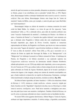 através do qual reevocamos as coisas passadas, abraçamos as presentes e contemplamos
as futuras, graças à sua semelhança com as passadas" [citado ibid., p. 255]. Depois
disto, Boncompagno lembra a distinção fundamental entre memória natural e memória
artificial. Para esta última, Boncompagno fornece uma longa lista de "sinais de
memória" tirados da Bíblia, como, por exemplo, o canto do galo que é para São,Pedro
um "sinal mnemônico".
Boncompagno integra na ciência da memória os sistemas essenciais da moral
cristã da Idade Média. As virtudes e os vícios de que ele faz signacula, "notas
mnemônicas" [ibid., p. 55] e sobretudo talvez, para além da memória artificial, mas
como "exercício fundamental da memória", a lembrança do Paraíso e do Inferno ou
antes a "memória do Paraíso" e a "memória das regiões infernais", num momento em
que a distinção entre Purgatório e Inferno ainda não está completamente traçada.
Inovação importante que, depois da Divina Comédia, inspirará as numerosas
representações do Inferno, do Purgatório e do Paraíso, que devem ser vistas na maioria
das vezes como "lugares de memória", cujas divisórias lembram as virtudes e os vícios.
É "com os olhos da memória", afirma Yates [ibid., p. 85], que é necessário ver os
afrescos de Giotto na capela dos Scrovegni de Pádua, os do "Buongoverno" e do
"Malgoverno" de Ambrogio Lorenzetti no Palácio comunal de Siena. A lembrança do
Paraíso, do Purgatório e do Inferno encontrará a sua expressão suprema nas
Congestorium artificiosae memoriae do dominicano alemão Johannes Romberch,
editado pela primeira vez em 1520 (cuja edição mais importante, com as suas gravuras,
foi a de Venezia em 1533), que conhece todas as fontes antigas da arte da memória e se
apóia sobretudo em Tomás de Aquino. Romberch, depois de ter levado à perfeição o
sistema dos lugares e das imagens, esboça um sistema de memória enciclopédica em
que o fundo medieval se desenvolve no espírito da Renascença. Entretanto, a teologia
tinha transformado a tradição antiga da memória, incluída na retórica. [Pg. 454]
Na linha de Santo Agostinho, de Santo Anselmo (+ 1109) e do cisterciense Ailred
de Rievaux (+ 1167), retoma-se a tríade intellectus, voluntas, memoria; erigida por
Santo Anselmo em três "dignidades" (digndades) da alma; mas no Monologion a tríade
toma-se memoria, intelligentia, amor. Pode haver memória e inteligência sem amor,
mas não pode haver amor sem memória e inteligência. Também Ailred de Rievaux, no
seu De anima se preocupa sobretudo em situar a memória entre as faculdades da alma.
No século XIII os dois gigantes dominicanos, Alberto Magno e Tomás de Aquino,
atribuem um lugar importante à memória. À retórica antiga, a Agostinho, acrescentam
 