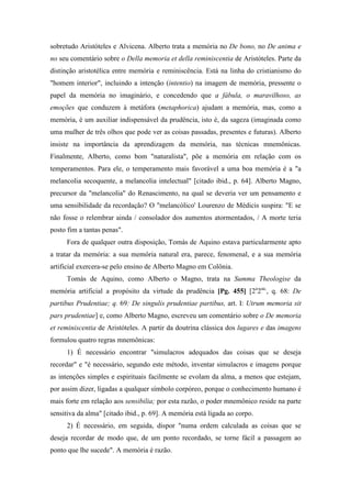 sobretudo Aristóteles e Alvicena. Alberto trata a memória no De bono, no De anima e
no seu comentário sobre o Della memoria et della reminiscentia de Aristóteles. Parte da
distinção aristotélica entre memória e reminiscência. Está na linha do cristianismo do
"homem interior", incluindo a intenção (intentio) na imagem de memória, pressente o
papel da memória no imaginário, e concedendo que a fábula, o maravilhoso, as
emoções que conduzem à metáfora (metaphorica) ajudam a memória, mas, como a
memória, é um auxiliar indispensável da prudência, isto é, da sageza (imaginada como
uma mulher de três olhos que pode ver as coisas passadas, presentes e futuras). Alberto
insiste na importância da aprendizagem da memória, nas técnicas mnemônicas.
Finalmente, Alberto, como bom "naturalista", põe a memória em relação com os
temperamentos. Para ele, o temperamento mais favorável a uma boa memória é a "a
melancolia secoquente, a melancolia intelectual" [citado ibid., p. 64]. Alberto Magno,
precursor da "melancolia" do Renascimento, na qual se deveria ver um pensamento e
uma sensibilidade da recordação? O "melancólico' Lourenzo de Médicis suspira: "E se
não fosse o relembrar ainda / consolador dos aumentos atormentados, / A morte teria
posto fim a tantas penas".
Fora de qualquer outra disposição, Tomás de Aquino estava particularmente apto
a tratar da memória: a sua memória natural era, parece, fenomenal, e a sua memória
artificial exercera-se pelo ensino de Alberto Magno em Colônia.
Tomás de Aquino, como Alberto o Magno, trata na Summa Theologise da
memória artificial a propósito da virtude da prudência [Pg. 455] [2a
2ae,
, q. 68: De
partibus Prudentiae; q. 69: De singulis prudentiae partibus, art. I: Utrum memoria sit
pars prudentiae] e, como Alberto Magno, escreveu um comentário sobre o De memoria
et reminiscentia de Aristóteles. A partir da doutrina clássica dos lugares e das imagens
formulou quatro regras mnemônicas:
1) É necessário encontrar "simulacros adequados das coisas que se deseja
recordar" e "é necessário, segundo este método, inventar simulacros e imagens porque
as intenções simples e espirituais facilmente se evolam da alma, a menos que estejam,
por assim dizer, ligadas a qualquer símbolo corpóreo, porque o conhecimento humano é
mais forte em relação aos sensibilia; por esta razão, o poder mnemônico reside na parte
sensitiva da alma" [citado ibid., p. 69]. A memória está ligada ao corpo.
2) É necessário, em seguida, dispor "numa ordem calculada as coisas que se
deseja recordar de modo que, de um ponto recordado, se torne fácil a passagem ao
ponto que lhe sucede". A memória é razão.
 