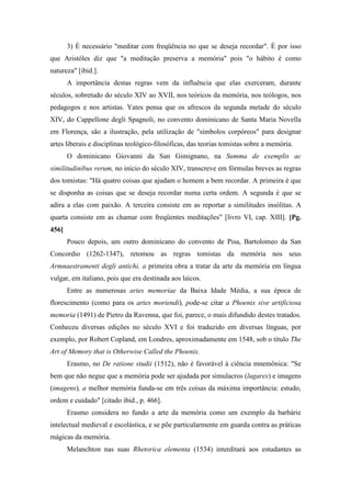 3) É necessário "meditar com freqüência no que se deseja recordar". É por isso
que Aristóles diz que "a meditação preserva a memória" pois "o hábito é como
natureza" [ibid.].
A importância destas regras vem da influência que elas exerceram, durante
séculos, sobretudo do século XIV ao XVII, nos teóricos da memória, nos teólogos, nos
pedagogos e nos artistas. Yates pensa que os afrescos da segunda metade do século
XIV, do Cappellone degli Spagnoli, no convento dominicano de Santa Maria Novella
em Florença, são a ilustração, pela utilização de "símbolos corpóreos" para designar
artes liberais e disciplinas teológico-filosóficas, das teorias tomistas sobre a memória.
O dominicano Giovanni da San Gimignano, na Summa de exemplis ac
similitudinibus rerum, no início do século XIV, transcreve em fórmulas breves as regras
dos tomistas: "Há quatro coisas que ajudam o homem a bem recordar. A primeira é que
se disponha as coisas que se deseja recordar numa certa ordem. A segunda é que se
adira a elas com paixão. A terceira consiste em as reportar a similitudes insólitas. A
quarta consiste em as chamar com freqüentes meditações" [livro VI, cap. XIII]. [Pg.
456]
Pouco depois, um outro dominicano do convento de Pisa, Bartolomeo da San
Concordio (1262-1347), retomou as regras tomistas da memória nos seus
Armnaestramenti degli antichi, a primeira obra a tratar da arte da memória em língua
vulgar, em italiano, pois que era destinada aos laicos.
Entre as numerosas artes memoriae da Baixa Idade Média, a sua época de
florescimento (como para os artes moriendi), pode-se citar a Phoenix sive artificiosa
memoria (1491) de Pietro da Ravenna, que foi, parece, o mais difundido destes tratados.
Conheceu diversas edições no século XVI e foi traduzido em diversas línguas, por
exemplo, por Robert Copland, em Londres, aproximadamente em 1548, sob o título The
Art of Memory that is Otherwise Called the Phoenix.
Erasmo, no De ratione studii (1512), não é favorável à ciência mnemônica: "Se
bem que não negue que a memória pode ser ajudada por simulacros (lugares) e imagens
(imagens), a melhor memória funda-se em três coisas da máxima importância: estudo,
ordem e cuidado" [citado ibid., p. 466].
Erasmo considera no fundo a arte da memória como um exemplo da barbárie
intelectual medieval e escolástica, e se põe particularmente em guarda contra as práticas
mágicas da memória.
Melanchton nas suas Rhetorica elementa (1534) interditará aos estudantes as
 