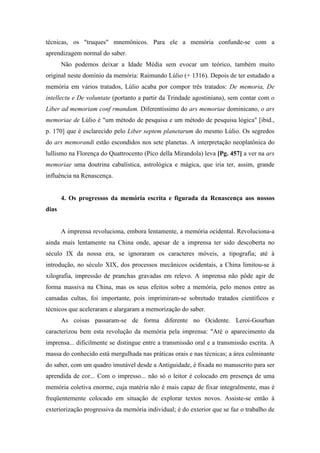 técnicas, os "truques" mnemônicos. Para ele a memória confunde-se com a
aprendizagem normal do saber.
Não podemos deixar a Idade Média sem evocar um teórico, também muito
original neste domínio da memória: Raimundo Lúlio (+ 1316). Depois de ter estudado a
memória em vários tratados, Lúlio acaba por compor três tratados: De memoria, De
intellectu e De voluntate (portanto a partir da Trindade agostiniana), sem contar com o
Liber ad memoriam conf rmandam. Diferentíssimo do ars memoriae dominicano, o ars
memoriae de Lúlio é "um método de pesquisa e um método de pesquisa lógica" [ibid.,
p. 170] que é esclarecido pelo Liber septem planetarum do mesmo Lúlio. Os segredos
do ars memorandi estão escondidos nos sete planetas. A interpretação neoplatônica do
lullismo na Florença do Quattrocento (Pico della Mirandola) leva [Pg. 457] a ver na ars
memoriae uma doutrina cabalística, astrológica e mágica, que iria ter, assim, grande
influência na Renascença.
4. Os progressos da memória escrita e figurada da Renascença aos nossos
dias
A imprensa revoluciona, embora lentamente, a memória ocidental. Revoluciona-a
ainda mais lentamente na China onde, apesar de a imprensa ter sido descoberta no
século IX da nossa era, se ignoraram os caracteres móveis, a tipografia; até à
introdução, no século XIX, dos processos mecânicos ocidentais, a China limitou-se à
xilografia, impressão de pranchas gravadas em relevo. A imprensa não pôde agir de
forma massiva na China, mas os seus efeitos sobre a memória, pelo menos entre as
camadas cultas, foi importante, pois imprimiram-se sobretudo tratados científicos e
técnicos que aceleraram e alargaram a memorização do saber.
As coisas passaram-se de forma diferente no Ocidente. Leroi-Gourhan
caracterizou bem esta revolução da memória pela imprensa: "Até o aparecimento da
imprensa... dificilmente se distingue entre a transmissão oral e a transmissão escrita. A
massa do conhecido está mergulhada nas práticas orais e nas técnicas; a área culminante
do saber, com um quadro imutável desde a Antiguidade, é fixada no manuscrito para ser
aprendida de cor... Com o impresso... não só o leitor é colocado em presença de uma
memória coletiva enorme, cuja matéria não é mais capaz de fixar integralmente, mas é
freqüentemente colocado em situação de explorar textos novos. Assiste-se então à
exteriorização progressiva da memória individual; é do exterior que se faz o trabalho de
 