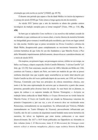 orientação que está escrito no escrito" [196465, pp. 69-70].
É durante este período que separa o fim da idade Média e os inícios da imprensa e
o começo do século XVIII que Yates situou a longa agonia da arte da memória.
Ao século XVI "parece que a arte da memória se afasta dos grandes centros
nevrálgicos da tradição européia para se tornar marginal" [Yates, 1966, p. 114]. [Pg.
458]
Se bem que os opúsculos Como melhorar a sua memória não tenham cessado de
ser editados (o que continuou até os nossos dias), a teoria clássica da memória formada
na Antiguidade greco-romana é modificada pela escolástica, que tivera um lugar central
na vida escolar, literária (que se pense novamente na Divina Comédia) e artística da
Idade Média, desaparecendo quase completamente no movimento humanista. Mas a
corrente hermética de que Lúlio foi um dos fundadores e que Marsilio Ficino e Pico
della Mirandola impulsionaram definitivamente, desenvolveu-se consideravelmente até
o início do século XVII.
Ela inspirou, em primeiro lugar, um personagem curioso, célebre no seu tempo, na
Itália e na França, e depois esquecido, Giulio Camillo Delminio, "o divino Camillo" [cf.
ibid., pp. 121-59]. Este veneziano, nascido cerca' de 1480 e falecido em Milão em 1544,
construiu em Veneza, e depois em Paris, um teatro em madeira de que não se possui
nenhuma descrição mas que se,pode supor assemelhar-se ao teatro ideal descrito por
Giulio Camillo na Idea del teatro publicada depois de sua morte, em 1550, em Veneza e
Florença. Construído com base nos princípios da ciência mnemônica clássica, este
teatro é de fato uma representação do universo que se desenvolve a partir das causas
primeiras, passando pelas diversas fases da criação. As suas bases são os planetas, os
signos do zodíaco e os supostos tratados de Hermes Trismegisto: o Asclepius na
tradução latina conhecida na Idade Média e o Corpus Hermeticum na versão latina de
Marsilio Ficino. O Teatro de Camillo deve ser situado na Renascença veneziana do
primeiro Cinquecento e, por sua vez, a arte di memoria deve ser recolocada nessa
Renascença, nomeadamente na sua arquitetura. Se, influenciado por Vitrúvio, Palladio
(nomeadamente no Teatro Olímpico de Vicenza), provavelmente influenciado por
Camillo, não foi até o extremo da arquitetura teatral fundada numa teoria hermética da
memória, foi talvez na Inglaterra que estas teorias conheceram o seu maior
desenvolvimento. De 1617 a 1619 foram publicados em Oppenheim na Alemanha os
dois volumes (tomo I, O Macrocosmo, tomo II, O Microcosmo) do Utriusque cosmi
maioris scilicet et minoras metaphysica, physica arque technica historia de Robert
 