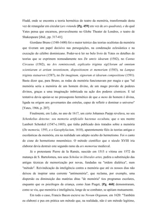 Fludd, onde se encontra a teoria hermética do teatro da memória, transformado desta
vez de retangular em circular (ars rotunda [Pg. 459] em vez de ars quadrata), e do qual
Yates pensa que encarnou, provavelmente no Globe Theater de Londres, o teatro de
Shakespeare [ibid., pp. 317-41].
Giordano Bruno (1548-1600) foi o maior teórico das teorias ocultistas da memória
que tiveram um papel decisivo nas perseguições, na condenação eclesiástica e na
execução do célebre dominicano. Poder-se-á ler no belo livro de Yates os detalhes de
teorias que se exprimem nomeadamente nos De umris idearum (1582), no Cantus
Circaeus (1582), no Ars reminiscendi, explicatio triginta sigUlorum ad omnium
scientiarum et artium inventionem, dispositionem et memoriam (1583), na Lampas
triginta statuarwn (1587), no De imaginum, signorum et idearum compositione (1591).
Basta dizer que, para Bruno, as rodas da memória funcionavam por magia e que "tal
memória seria a memória de um homem divino, de um mago provido de poderes
divinos, graças a uma imaginação imbricada na ação dos poderes cósmicos. E tal
tentativa devia apoiar-se no pressuposto hermético de que a mens do homem é divina,
ligada na origem aos governantes das estrelas, capaz de refletir e dominar o universo"
[Yates, 1966, p. 207].
Finalmente, em Leão, no ano de 1617, um certo Johannes Paepp revelava, no seu
Schenkelius detectus: seu memoria artificialis hactenus occultata, que o seu mestre
Lambert Schenkel (1547-c.1603), que tinha publicado dois tratados sobre a memória
(De memoria, 1593, e o Gazophylacium, 1610), aparentemente fiéis às teorias antigas e
escolásticas da memória, era na realidade um adepto oculto do hermetismo. Foi o canto
do cisne do hermetismo mnemônico. O método científico que o século XVIII iria
elaborar devia destruir este segundo ramo da ars memoriae medieval.
Já o protestante Pierre de Ia Ramée, nascido em 1515 e vítima em 1572 da
matança de S. Bartolomeu, nos seus Scholae in liberales artes, pedira a substituição das
antigas técnicas de memorização por novas, fundadas na "ordem dialética", num
"método". Reivindicação da inteligência contra a memória que até os nossos dias não
deixou de inspirar uma corrente "antimemória", que reclama, por exemplo, uma
dispersão ou diminuição das matérias ditas "de memória" tios programas escolares,
enquanto que os psicólogos da criança, como Jean Piaget, [Pg. 460] demonstraram,
como se viu, que memória e inteligência, longe de se combater, se apóiam mutuamente.
Em todo o caso, Francis Bacon escreve no Novum Organum, em 1620: "Também
eu elaborei e pus em prática um método que, na realidade, não é um método legítimo,
 