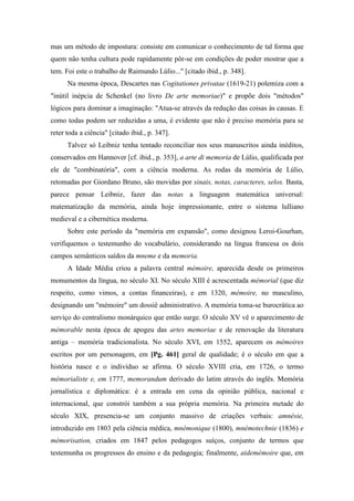 mas um método de impostura: consiste em comunicar o conhecimento de tal forma que
quem não tenha cultura pode rapidamente pôr-se em condições de poder mostrar que a
tem. Foi este o trabalho de Raimundo Lúlio..." [citado ibid., p. 348].
Na mesma época, Descartes nas Cogitationes privatae (1619-21) polemiza com a
"inútil inépcia de Schenkel (no livro De arte memoriae)" e propõe dois "métodos"
lógicos para dominar a imaginação: "Atua-se através da redução das coisas às causas. E
como todas podem ser reduzidas a uma, é evidente que não é preciso memória para se
reter toda a ciência" [citado ibid., p. 347].
Talvez só Leibniz tenha tentado reconciliar nos seus manuscritos ainda inéditos,
conservados em Hannover [cf. ibid., p. 353], a arte di memoria de Lúlio, qualificada por
ele de "combinatória", com a ciência moderna. As rodas da memória de Lúlio,
retomadas por Giordano Bruno, são movidas por sinais, notas, caracteres, selos. Basta,
parece pensar Leibniz, fazer das notas a linguagem matemática universal:
matematização da memória, ainda hoje impressionante, entre o sistema lulliano
medieval e a cibernética moderna.
Sobre este período da "memória em expansão", como designou Leroi-Gourhan,
verifiquemos o testemunho do vocabulário, considerando na língua francesa os dois
campos semânticos saídos da mneme e da memoria.
A Idade Média criou a palavra central mémoire, aparecida desde os primeiros
monumentos da língua, no século XI. No século XIII é acrescentada mémorial (que diz
respeito, como vimos, a contas financeiras), e em 1320, mémoire, no masculino,
designando um "mémoire" um dossiê administrativo. A memória toma-se burocrática ao
serviço do centralismo monárquico que então surge. O século XV vê o aparecimento de
mémorable nesta época de apogeu das artes memoriae e de renovação da literatura
antiga – memória tradicionalista. No século XVI, em 1552, aparecem os mémoires
escritos por um personagem, em [Pg. 461] geral de qualidade; é o século em que a
história nasce e o indivíduo se afirma. O século XVIII cria, em 1726, o termo
mémorialiste e, em 1777, memorandum derivado do latim através do inglês. Memória
jornalística e diplomática: é a entrada em cena da opinião pública, nacional e
internacional, que constrói também a sua própria memória. Na primeira metade do
século XIX, presencia-se um conjunto massivo de criações verbais: amnésie,
introduzido em 1803 pela ciência médica, mnémonique (1800), mnémotechnie (1836) e
mémorisation, criados em 1847 pelos pedagogos suíços, conjunto de termos que
testemunha os progressos do ensino e da pedagogia; finalmente, aidemémoire que, em
 