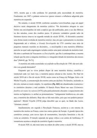 1853, mostra que a vida cotidiana foi penetrada pela necessidade de memória.
Finalmente, em 1907 o pedante mémoriser parece resumir a influência adquirida pela
memória em expansão.
No entanto, ó século XVIII, conforme assinalou Leroi-Gourhan, joga um papel
decisivo neste alargamento da memória coletiva: "Os dicionários atingem os seus
limites nas enciclopédias de toda a espécie que são publicadas, para o uso das fábricas
ou dos artesãos, como dos eruditos puros. O primeiro verdadeiro grande salto da
literatura técnica situa-se na segunda metade do século XVIII... O dicionário constitui
uma forma muito evoluída de memória exterior, mas em que o pensamento se encontra
fragmentado até o infinito; a Grande Enciclopédie de 1751 constitui uma série de
pequenos manuais reunidos no dicionário... a enciclopédia é uma memória alfabética
parcelar na qual cada engrenagem isolada contém uma parte animada da memória total.
Há entre o autômato de Vaucanson e a Enciclopédie, que lhe é contemporânea, a mesma
relação que há entre a máquina eletrônica e o integrador dotado de memórias dos nossos
dias" [964-65, pp. 70-71].
A memória até então acumulada vai explodir na Revolução de 1789: não terá sido
ela o seu grande detonador?
Enquanto que os vivos podem dispor de uma memória técnica, científica e
intelectual cada vez mais rica, a memória parece afastar-se dos mortos. Do final do
século XVII até o fim do século XVIII, assim como na França de Philippe Ariès e de
Michel Voyelle, a comemoração dos mortos entra em declínio. Os túmulos, incluindo os
dos reis, tornam-se muito simples. As sepulturas [Pg. 462] são abandonadas à natureza e
os cemitérios desertos e mal cuidados. O francês Pierre Muret nas suas Cérémonies
funèbres de toutes les nations [1675] acha particularmente chocante o esquecimento dos
mortos na Inglaterra e o atribui ao protestantismo: "Antigamente lembrava-se, em cada
ano, a memória dos defuntos. Hoje não se fala mais deles, pois que isso poderia parecer
papismo". Michel Voyelle [1974] julga descobrir que se quer, na Idade das Luzes,
"eliminar a morte".
Imediatamente em seguida à Revolução Francesa, assiste-se a um retorno da
memória dos mortos na França, como nos outros países da Europa. A grande época dos
cemitérios começa, com novos tipos de monumentos, inscrições funerárias e rito da
visita ao cemitério. O túmulo separado da igreja voltou a ser centro de lembrança. O
romantismo acentua a atração do cemitério ligado à memória.
O século XIX vê, não mais tanto na ordem do saber como o século XVIII, mas na
 