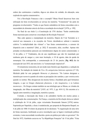 ordem dos sentimentos e também, diga-se em abono da verdade, da educação, uma
explosão do espírito comemorativo.
Foi a Revolução Francesa a dar o exemplo? Mona Ozouf descreveu bem esta
utilização da festa revolucionária ao serviço da memória. "Comemorar" faz parte do
programa revolucionário: "Todos os que fazem calendários de festas concordam com a
necessidade de alimentar através da festa a recordação da revolução" [1976, p. 199].
No final do seu título I, a Constituição de 1791 declara: "Serão estabelecidas
festas nacionais para conservar a recordação da Revolução Francesa".
Mas cedo aparece a manipulação da memória. Depois do 9 de Termidor se é
sensível aos massacres e às exceções do Terror, decidindo-se subtrair à memória
coletiva "a multiplicidade das vítimas" e "nas festas comemorativas, a censura irá
disputá-la com a memória" [ibid., p. 202]. É necessário, aliás, escolher. Apenas três
jornadas revolucionárias parecem aos termidoreanos dignas de serem comemoradas: o
14 de julho, o 1º Vindimário, dia do ano republicano que não foi manchado por
nenhuma gota de sangue e, com mais hesitação, o 10 de agosto, data da queda da
monarquia. Em contrapartida, a comemoração do 21 de janeiro, [Pg. 463] dia da
execução de Luís XVI, não terá êxito: é a "comemoração impossível".
O romantismo reencontra, de um modo mais literário que dogmático, a sedução da
memória. Na tradução do tratado de Vico, De antiquíssima Italorum sapientia (17 10),
Michelet pôde ler este parágrafo Memoria et phantasia: "Os Latinos designam a
memória por memoria quando ela reúne as percepções dos sentidos, e por reminiscentia
quando os restitui. Mas designavam da mesma forma a faculdade pela qual formamos
imagens, a que os Gregos chamavam phantasia, e nós imaginativa, e os Latinos
meemorare... Os Gregos contam também na sua mitologia que as Musas, as virtudes da
imaginação, são filhas da memória" [1835, ed. 1971, I, pp. 410-11]. Ele encontra aí a
ligação entre memória e imaginação, memória e poesia.
Contudo, a laicização das festas e do calendário facilita em muitos países a
multiplicação das comemorações. Na França, a memória da Revolução deixa-se reduzir
à celebração do 14 de julho, cujas vicissitudes Rosemonde Sanson [1976] narrou.
Suprimida por Napoleão, a festa é restabelecida, por proposta de Benjamim Raspail, no
6 de julho de 1880. O relator da proposta de lei declarara: "A organização de uma série
de festas nacionais, lembrando ao povo recordações que se ligam à instituição política
existente, é uma necessidade reconhecida e posta em prática por todos os governos". No
final de 1872, Gambetta escreveu na "La République Française" de 15 de julho: "Uma
 