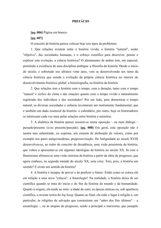 PREFÁCIO
[pg. 006] Página em branco
[pg. 007]
O conceito de história parece colocar hoje seis tipos de problemas:
1. Que relações existem entre a história vivida, a história "natural", senão
"objetiva", das sociedades humanas, e o esforço científico para descrever, pensar e
explicar esta evolução, a ciência histórica? O afastamento de ambas tem, em especial,
permitido a existência de uma disciplina ambígua: a filosofia da história. Desde o início
do século, e sobretudo nos últimos vinte anos, vem se desenvolvendo um ramo da
ciência histórica que estuda a evolução da própria ciência histórica no interior do
desenvolvimento histórico global: a historiografia, ou história da história.
2. Que relações tem a história com o tempo, com a duração, tanto com o tempo
"natural' e cíclico do clima e das estações quanto com o tempo vivido e naturalmente
registrado dos indivíduos e das sociedades? Por um lado, para domesticar o tempo
natural, as diversas sociedades e culturas inventaram um instrumento fundamental, que
é também um dado essencial da história: o calendário; por outro, hoje os historiadores
se interessam cada vez mais pelas relações entre história e memória.
3. A dialética da história parece resumir-se numa oposição – ou num diálogo –
passado/presente (e/ou presente/passado). [pg. 008] Em geral, esta oposição não é
neutra mas subentende, ou exprime, um sistema de atribuição de valores, como por
exemplo nos pares antigo/moderno, progresso/reação. Da Antiguidade ao século XVIII
desenvolveu-se, ao redor do conceito de decadência, uma visão pessimista da história,
que voltou a apresentar-se em algumas ideologias da história no século XX. Já com o
Iluminismo afirmou-se uma visão otimista da história a partir da idéia de progresso, que
agora conhece, na segunda metade do século XX, uma crise. Tem, pois, a história um
sentido? E existe um sentido da história?
4. A história é incapaz de prever e de predizer o futuro. Então como se coloca ela
em relação a uma nova "ciência", a futurologia? Na realidade, a história deixa de ser
científica quando se trata do início e do fim da história do mundo e da humanidade.
Quanto à origem, ela tende ao mito: a idade de ouro, as épocas míticas ou, sob aparência
científica, a recente teoria do big bang. Quanto ao final, ela cede o lugar à religião e, em
particular, às religiões de salvação que construíram um "saber dos fins últimos" – a
escatologia –, ou às utopias do progresso, sendo a principal o marxismo, que justapõe
 