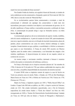 nação livre tem necessidade de festas nacionais".
Nos Estados Unidos da América, em seguida à Guerra de Secessão, os estados do
norte estabelecem um dia comemorativo, festejando a partir de 30 de maio de 1868. Em
1882, deu-se a esse dia o nome de "Memorial Day".
Se os revolucionários querem festas comemorando a revolução, a maré da
comemoração é sobretudo um apanágio dos conservadores e ainda mais dos
nacionalistas, para quem a memória é um objetivo e um instrumento de governo. Ao 14
de julho republicano a França católica e nacionalista acrescenta a celebração de Joana
d'Arc. A comemoração do passado atinge o auge na Alemanha nazista e na Itália
fascista. [Pg. 464]
A comemoração apropria-se de novos instrumentos de suporte: moedas, medalhas,
selos de correio multiplicam-se. A partir de meados do século XIX, aproximadamente,
uma nova vaga de estatuária, uma nova civilização da inscrição (monumentos, placas de
paredes, placas comemorativas nas casas de mortos ilustres) submerge as nações
européias. Grande domínio em que a política, a sensibilidade e o folclore se misturam e
que espera os seus historiadores. A França do século XIX encontra em Maurice
Agulhon, autor de estudos sobre a estatuomania, o seu historiador das imagens e dos
símbolos republicanos. O desenvolvimento do turismo dá um impulso notável ao
comércio de souvenirs.
Ao mesmo tempo, o movimento científico, destinado a fornecer à memória
coletiva das nações os monumentos de lembrança, acelera-se.
Na França a Revolução cria os Arquivos nacionais (decreto de 7 de setembro de
1790). O decreto de 25 de junho de 1794, que ordena a publicidade dos arquivos, abre
uma nova fase, a da pública disponibilidade dos documentos da memória nacional.
O século XVIII criara os depósitos centrais de arquivo (a casa de Savóia em
Turim nos primeiros anos do século; Pedro, o Grande, em 1720 em São Petersburgo;
Maria-Teresa em Viena em 1749; a Polônia em Varsóvia em 1765; Veneza em 1770;
Florença em 1778, etc.).
Depois da França, a Inglaterra organiza em 1838 o "Public Record Office" em
Londres. O papa Leão XIII abre ao público, em 1881, o Arquivo secreto do Vaticano,
criado em 1611. São criadas instituições especializadas, com o fim de formarem
especialistas do estudo desses fundos: a "École des Chartes" em Paris em 1821
(reorganizada em 1829); o "Institur für Osterreichische Geschichtsforschung", fundado
em Viena em 1854 por obra de Sickel; a "Scuola di Paleografia e Diplomatica",
 