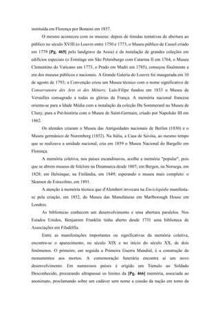 instituída em Florença por Bonaini em 1857.
O mesmo aconteceu com os museus: depois de tímidas tentativas de abertura ao
público no século XVIII (o Louvre entre 1750 e 1773, o Museu público de Cassel criado
em 1779 [Pg. 465] pelo landgrave da Assia) e da instalação de grandes coleções em
edifícios especiais (o Ermitage em São Petersburgo com Catarina II em 1764, o Museu
Clementino do Vaticano em 1773, o Prado em Madri em 1785), começou finalmente a
era dos museus públicos e nacionais. A Grande Galeria do Louvre foi inaugurada em 10
de agosto de 1793; a Convenção criou um Museu técnico com o nome significativo de
Conservatoire des Arts et des Métiers; Luís-Filipe fundou em 1833 o Museu de
Versailles consagrado a todas as glórias da França. A memória nacional francesa
orienta-se para a Idade Média com a instalação da coleção Du Sommerard no Museu de
Cluny, para a Pré-história com o Museu de Saint-Germain, criado por Napoleão III em
1862.
Os alemães criaram o Museu das Antiguidades nacionais de Berlim (1830) e o
Museu germânico de Nuremberg (1852). Na Itália, a Casa de Savóia, ao mesmo tempo
que se realizava a unidade nacional, cria em 1859 o Museu Nacional do Bargello em
Florença.
A memória coletiva, nos países escandinavos, acolhe a memória "popular", pois
que se abrem museus de folclore na Dinamarca desde 1807; em Bergen, na Noruega, em
1828; em Helsinque, na Finlândia, em 1849; esperando o museu mais completo: o
Skansen de Estocolmo, em 1891.
A atenção à memória técnica que d'Alembert invocara na Enciclopédie manifesta-
se pela criação, em 1852, do Museu das Manufaturas em Marlborough House em
Londres.
As bibliotecas conhecem um desenvolvimento e uma abertura paralelos. Nos
Estados Unidos, Benjamim Franklin tinha aberto desde 1731 uma biblioteca de
Associações em Filadélfia.
Entre as manifestações importantes ou significativas da memória coletiva,
encontra-se o aparecimento, no século XIX e no início do século XX, de dois
fenômenos. O primeiro, em seguida a Primeira Guerra Mundial, é a construção de
monumentos aos mortos. A comemoração funerária encontra aí um novo
desenvolvimento. Em numerosos países é erigido um Túmulo ao Soldado
Desconhecido, procurando ultrapassar os limites da [Pg. 466] memória, associada ao
anonimato, proclamando sobre um cadáver sem nome a coesão da nação em tomo da
 
