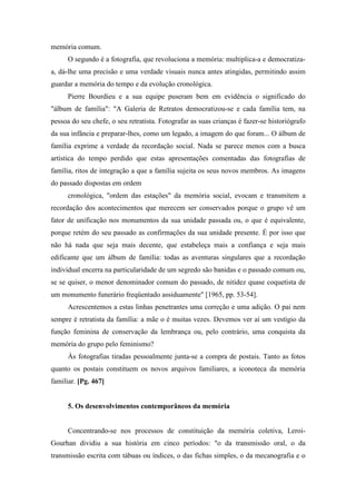 memória comum.
O segundo é a fotografia, que revoluciona a memória: multiplica-a e democratiza-
a, dá-lhe uma precisão e uma verdade visuais nunca antes atingidas, permitindo assim
guardar a memória do tempo e da evolução cronológica.
Pierre Bourdieu e a sua equipe puseram bem em evidência o significado do
"álbum de família": "A Galeria de Retratos democratizou-se e cada família tem, na
pessoa do seu chefe, o seu retratista. Fotografar as suas crianças é fazer-se historiógrafo
da sua infância e preparar-lhes, como um legado, a imagem do que foram... O álbum de
família exprime a verdade da recordação social. Nada se parece menos com a busca
artística do tempo perdido que estas apresentações comentadas das fotografias de
família, ritos de integração a que a família sujeita os seus novos membros. As imagens
do passado dispostas em ordem
cronológica, "ordem das estações" da memória social, evocam e transmitem a
recordação dos acontecimentos que merecem ser conservados porque o grupo vê um
fator de unificação nos monumentos da sua unidade passada ou, o que é equivalente,
porque retém do seu passado as confirmações da sua unidade presente. É por isso que
não há nada que seja mais decente, que estabeleça mais a confiança e seja mais
edificante que um álbum de família: todas as aventuras singulares que a recordação
individual encerra na particularidade de um segredo são banidas e o passado comum ou,
se se quiser, o menor denominador comum do passado, de nitidez quase coquetista de
um monumento funerário freqüentado assiduamente" [1965, pp. 53-54].
Acrescentemos a estas linhas penetrantes uma correção e uma adição. O pai nem
sempre é retratista da família: a mãe o é muitas vezes. Devemos ver aí um vestígio da
função feminina de conservação da lembrança ou, pelo contrário, uma conquista da
memória do grupo pelo feminismo?
Às fotografias tiradas pessoalmente junta-se a compra de postais. Tanto as fotos
quanto os postais constituem os novos arquivos familiares, a iconoteca da memória
familiar. [Pg. 467]
5. Os desenvolvimentos contemporâneos da memória
Concentrando-se nos processos de constituição da memória coletiva, Leroi-
Gourhan dividiu a sua história em cinco períodos: "o da transmissão oral, o da
transmissão escrita com tábuas ou índices, o das fichas simples, o da mecanografia e o
 