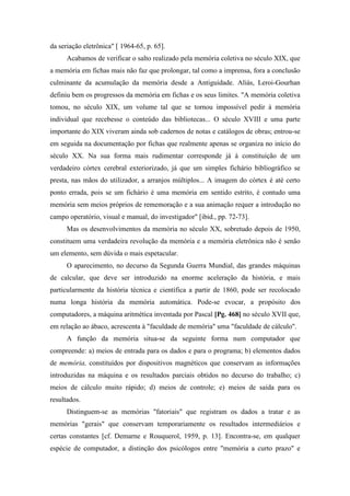 da seriação eletrônica" [ 1964-65, p. 65].
Acabamos de verificar o salto realizado pela memória coletiva no século XIX, que
a memória em fichas mais não faz que prolongar, tal como a imprensa, fora a conclusão
culminante da acumulação da memória desde a Antiguidade. Aliás, Leroi-Gourhan
definiu bem os progressos da memória em fichas e os seus limites. "A memória coletiva
tomou, no século XIX, um volume tal que se tornou impossível pedir à memória
individual que recebesse o conteúdo das bibliotecas... O século XVIII e uma parte
importante do XIX viveram ainda sob cadernos de notas e catálogos de obras; entrou-se
em seguida na documentação por fichas que realmente apenas se organiza no início do
século XX. Na sua forma mais rudimentar corresponde já à constituição de um
verdadeiro córtex cerebral exteriorizado, já que um simples fichário bibliográfico se
presta, nas mãos do utilizador, a arranjos múltiplos... A imagem do córtex é até certo
ponto errada, pois se um fichário é uma memória em sentido estrito, é contudo uma
memória sem meios próprios de rememoração e a sua animação requer a introdução no
campo operatório, visual e manual, do investigador" [ibid., pp. 72-73].
Mas os desenvolvimentos da memória no século XX, sobretudo depois de 1950,
constituem uma verdadeira revolução da memória e a memória eletrônica não é senão
um elemento, sem dúvida o mais espetacular.
O aparecimento, no decurso da Segunda Guerra Mundial, das grandes máquinas
de calcular, que deve ser introduzido na enorme aceleração da história, e mais
particularmente da história técnica e científica a partir de 1860, pode ser recolocado
numa longa história da memória automática. Pode-se evocar, a propósito dos
computadores, a máquina aritmética inventada por Pascal [Pg. 468] no século XVII que,
em relação ao ábaco, acrescenta à "faculdade de memória" uma "faculdade de cálculo".
A função da memória situa-se da seguinte forma num computador que
compreende: a) meios de entrada para os dados e para o programa; b) elementos dados
de memória, constituídos por dispositivos magnéticos que conservam as informações
introduzidas na máquina e os resultados parciais obtidos no decurso do trabalho; c)
meios de cálculo muito rápido; d) meios de controle; e) meios de saída para os
resultados.
Distinguem-se as memórias "fatoriais" que registram os dados a tratar e as
memórias "gerais" que conservam temporariamente os resultados intermediários e
certas constantes [cf. Demarne e Rouquerol, 1959, p. 13]. Encontra-se, em qualquer
espécie de computador, a distinção dos psicólogos entre "memória a curto prazo" e
 
