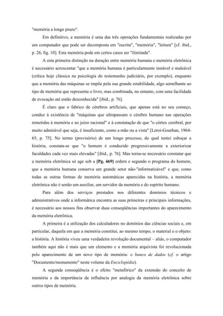 "memória a longo prazo".
Em definitivo, a memória é uma das três operações fundamentais realizadas por
um computador que pode ser decomposta em "escrita", "memória", "leitura" [cf. ibid.,
p. 26, fig. 10]. Esta memória pode em certos casos ser "ilimitada".
A esta primeira distinção na duração entre memória humana e memória eletrônica
é necessário acrescentar "que a memória humana é particularmente instável e maleável
(crítica hoje clássica na psicologia do testemunho judiciário, por exemplo), enquanto
que a memória das máquinas se impõe pela sua grande estabilidade, algo semelhante ao
tipo de memória que representa o livro, mas combinada, no entanto, com uma facilidade
de evocação até então desconhecida" [ibid., p. 76].
É claro que o fabrico de cérebros artificiais, que apenas está no seu começo,
conduz à existência de "máquinas que ultrapassam o cérebro humano nas operações
remetidas à memória e ao juízo racional" e à constatação de que "o córtex cerebral, por
muito admirável que seja, é insuficiente, como a mão ou a vista" [Leroi-Gourhan, 1964-
65, p. 75]. No termo (provisório) de um longo processo, do qual tentei esboçar a
história, constata-se que "o homem é conduzido progressivamente a exteriorizar
faculdades cada vez mais elevadas" [ibid., p. 76]. Mas torna-se necessário constatar que
a memória eletrônica só age sob a [Pg. 469] ordem e segundo o programa do homem,
que a memória humana conserva um grande setor não-"informatizável" e que, como
todas as outras formas de memória automáticas aparecidas na história, a memória
eletrônica não é senão um auxiliar, um servidor da memória e do espírito humano.
Para além dos serviços prestados nos diferentes domínios técnicos e
administrativos onde a informática encontra as suas primeiras e principais informações,
é necessário aos nossos fins observar duas conseqüências importantes do aparecimento
da memória eletrônica.
A primeira é a utilização dos calculadores no domínios das ciências sociais e, em
particular, daquela em que a memória constitui, ao mesmo tempo, o material e o objeto:
a história. A história viveu uma verdadeira revolução documental – aliás, o computador
também aqui não é mais que um elemento e a memória arquivista foi revolucionada
pelo aparecimento de um novo tipo de memória: o banco de dados (cf. o artigo
"Documento/monumento" neste volume da Enciclopédia).
A segunda conseqüência é o efeito "metafórico" da extensão do conceito de
memória e da importância da influência por analogia da memória eletrônica sobre
outros tipos de memória.
 