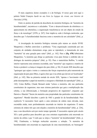 O mais espantoso destes exemplos é o da biologia. O nosso guia será aqui o
prêmio Nobel François Jacob no seu livro La logique du vivant, une histoire de
l'hérédité [1970].
Entre os pontos de partida da descoberta da memória biológica, da "memória da
hereditariedade", encontra-se o calculador. "Com o desenvolvimento da eletrônica e o
aparecimento da cibernética, a organização transforma-se em um objeto de estudo da
física e da tecnologia" [1970, p. 267]. Esta impõe-se cedo à biologia molecular, que
descobre que "a hereditariedade funciona como a memória de um calculador" [ibid., p.
274].
A investigação da memória biológica remonta pelo menos ao século XVIII.
Maupertuis e Buffon entrevêem o problema: "Uma organização constituída por um
conjunto de unidades elementares exige, para se reproduzir, a transmissão de uma
"memória" de uma geração para outra" [ibid., p. 142]. Para o [Pg. 470] leibniziano
Maupertuis, "a memória que dirige as partículas vivas para formar o embrião não se
distingue da memória psíquica" (ibid., p. 92). Para o materialista Buffon, "o molde
interior representa uma estrutura escondida, uma "memória" que organiza a matéria de
forma a produzir a criança à imagem dos pais (ibid., p. 94). O século XIX descobre que
"quaisquer que sejam o nome e a natureza das forças responsáveis pela transmissão da
organização de pais para filhos, é agora claro que é na célula que devem ser localizadas"
[ibid., p. 142]. Mas na primeira metade do século XIX, "apenas o 'movimento vital'
pôde desempenhar o papel de memória e assegurar a fidelidade da reprodução" [ibid., p.
142]. Como Buffon, Claude Bernard ainda "coloca a memória, não nas partículas
constituintes do organismo, mas num sistema particular que guia a multiplicação das
células, a sua diferenciação, a formação progressiva do organismo", enquanto que
Darwin e Haeckel "fazem da memória uma propriedade das partículas constituintes do
organismo". Mendel descobre a partir de 1865 a grande lei da hereditariedade. Para
explicá-la "é necessário fazer apelo a uma estrutura de ordem mais elevada, mais
escondida ainda, mais profundamente encerrada no interior do organismo. É numa
estrutura de ordem três que está alojada a memória da hereditariedade" [ibid., p. 226],
mas a sua descoberta será por muito tempo ignorada. É necessário esperar pelo século
XX e pela genética para descobrir que essa estrutura organizadora está encerrada no
núcleo da célula e que "é nela que se aloja a "memória" da hereditariedade" [ibid., p.
198]. Finalmente, a biologia molecular encontra a solução. "A memória da
hereditariedade está encerrada na organização de uma macromolécula, na 'mensagem'
 