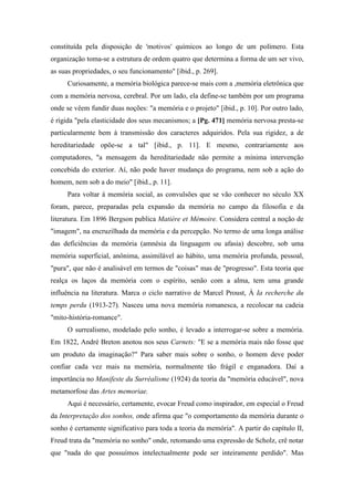constituída pela disposição de 'motivos' químicos ao longo de um polímero. Esta
organização toma-se a estrutura de ordem quatro que determina a forma de um ser vivo,
as suas propriedades, o seu funcionamento" [ibid., p. 269].
Curiosamente, a memória biológica parece-se mais com a ,memória eletrônica que
com a memória nervosa, cerebral. Por um lado, ela define-se também por um programa
onde se vêem fundir duas noções: "a memória e o projeto" [ibid., p. 10]. Por outro lado,
é rígida "pela elasticidade dos seus mecanismos; a [Pg. 471] memória nervosa presta-se
particularmente bem à transmissão dos caracteres adquiridos. Pela sua rigidez, a de
hereditariedade opõe-se a tal" [ibid., p. 11]. E mesmo, contrariamente aos
computadores, "a mensagem da hereditariedade não permite a mínima intervenção
concebida do exterior. Aí, não pode haver mudança do programa, nem sob a ação do
homem, nem sob a do meio" [ibid., p. 11].
Para voltar à memória social, as convulsões que se vão conhecer no século XX
foram, parece, preparadas pela expansão da memória no campo da filosofia e da
literatura. Em 1896 Bergson publica Matière et Mémoire. Considera central a noção de
"imagem", na encruzilhada da memória e da percepção. No termo de uma longa análise
das deficiências da memória (amnésia da linguagem ou afasia) descobre, sob uma
memória superficial, anônima, assimilável ao hábito, uma memória profunda, pessoal,
"pura", que não é analisável em termos de "coisas" mas de "progresso". Esta teoria que
realça os laços da memória com o espírito, senão com a alma, tem uma grande
influência na literatura. Marca o ciclo narrativo de Marcel Proust, À Ia recherche du
temps perdu (1913-27). Nasceu uma nova memória romanesca, a recolocar na cadeia
"mito-história-romance".
O surrealismo, modelado pelo sonho, é levado a interrogar-se sobre a memória.
Em 1822, André Breton anotou nos seus Carnets: "E se a memória mais não fosse que
um produto da imaginação?" Para saber mais sobre o sonho, o homem deve poder
confiar cada vez mais na memória, normalmente tão frágil e enganadora. Daí a
importância no Manifeste du Surréalisme (1924) da teoria da "memória educável", nova
metamorfose das Artes memoriae.
Aqui é necessário, certamente, evocar Freud como inspirador, em especial o Freud
da Interpretação dos sonhos, onde afirma que "o comportamento da memória durante o
sonho é certamente significativo para toda a teoria da memória". A partir do capítulo II,
Freud trata da "memória no sonho" onde, retomando uma expressão de Scholz, crê notar
que "nada do que possuímos intelectualmente pode ser inteiramente perdido". Mas
 