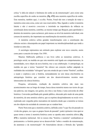 critica "a idéia de reduzir o fenômeno do sonho ao da rememoração", pois existe uma
escolha específica do sonho na memória, [Pg. 472] uma memória específica do sonho.
Esta memória, também aqui, é escolha. Porém, Freud não tem a tentação de tratar a
memória como uma coisa, como um vaso reservatório. Mas, ligando o sonho à memória
latente e não à memória consciente e insistindo na importância da infância na
constituição desta memória, contribui, ao mesmo tempo que Bergson, para aprofundar o
domínio da memória e para esclarecer, pelo menos ao nível da memória individual, esta
censura da memória, tão importante nas manifestações da memória coletiva.
A memória coletiva sofreu grandes transformações com a constituição das
ciências sociais e desempenha um papel importante na interdisciplinaridade que tende a
instalar-se entre elas.
A sociologia representou um estímulo para explorar este novo conceito, assim
como para o conceito do tempo. Em 1950 .
Maurice Halbwachs publicou o seu livro sobre as memórias coletivas. A
psicologia social, na medida em que esta memória está ligada aos comportamentos, às
mentalidades, novo objeto da nova história, traz a sua colaboração. A antropologia, na
medida em que o termo "memória" lhe oferece um conceito melhor adaptado às
realidades das sociedades "selvagens" que esta estuda do que o termo "história", acolheu
a noção e explora-a com a história, nomeadamente no seio dessa etno-história ou
antropologia histórica que constitui um dos desenvolvimentos recentes mais
interessantes da ciência histórica.
Pesquisa, salvamento, exaltação da memória coletiva não mais nos
acontecimentos mas ao longo do tempo, busca dessa memória menos nos textos do que
nas palavras, nas imagens, nos gestos, nos ritos e nas festas; é uma conversão do olhar
histórico. Conversão partilhada pelo grande público, obcecado pelo medo de uma perda
de memória, de uma amnésia coletiva, que se exprime desajeitadamente na moda retro,
explorada sem vergonha pelos mercadores de memória desde que a memória se tornou
um dos objetos da sociedade de consumo que se vendem bem.
Pierre Nora nota que a memória coletiva, definida como "o que fica do passado no
vivido dos grupos, ou o que os grupos fazem do passado", pode à primeira vista opor-se
quase termo a termo à memória histórica como se opunha antes memória afetiva [Pg.
473] e memória intelectual. Até os nossos dias "história e memória" confundiram-se
praticamente e a história parece ter-se desenvolvido "sobre o modelo da rememoração,
da anamnese e da memorização". Os historiadores davam a fórmula das "grandes
 