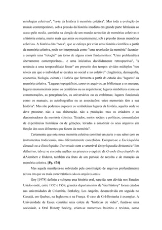 mitologias coletivas", "ia-se da história à memória coletiva". Mas toda a evolução do
mundo contemporâneo, sob a pressão da história imediata em grande parte fabricada ao
acaso pelo media, caminha na direção de um mundo acrescido de memórias coletivas e
a história estaria, muito mais que antes ou recentemente, sob a pressão dessas memórias
coletivas. A história dita "nova", que se esforça por criar uma história científica a partir
da memória coletiva, pode ser interpretada como "uma revolução da memória" fazendo-
a cumprir uma "rotação" em torno de alguns eixos fundamentais: "Uma problemática
abertamente contemporânea... e uma iniciativa decididamente retrospectiva", "a
renúncia a uma temporalidade linear" em proveito dos tempos vividos múltiplos "nos
níveis em que o individual se enraíza no social e no coletivo" (lingüística, demografia,
economia, biologia, cultura). História que fermenta a partir do estudo dos "lugares" da
memória coletiva. "Lugares topográficos, como os arquivos, as bibliotecas e os museus;
lugares monumentais como os cemitérios ou as arquiteturas; lugares simbólicos como as
comemorações, as peregrinações, os aniversários ou os emblemas; lugares funcionais
como os manuais, as autobiografias ou as associações: estes memoriais têm a sua
história". Mas não podemos esquecer os verdadeiros lugares da história, aqueles onde se
deve procurar, não a sua elaboração, não a produção, mas os criadores e os
denominadores da memória coletiva: 'Estados, meios sociais e políticos, comunidades
de experiências históricas ou de gerações, levadas a constituir os seus arquivos em
função dos usos diferentes que fazem da memória".
Certamente que esta nova memória coletiva constitui em parte o seu saber com os
instrumentos tradicionais, mas diferentemente concebidos. Compare-se a Enciclopédia
Einaudi ou a Enciclopédia Universalis com a venerável Encyclopaedia Britannica! Em
definitivo, talvez se encontre melhor na primeira o espírito da Grande Encyclopédie de
d'Alembert e Diderot, também ela fruto de um período de recolha e de mutação da
memória coletiva. [Pg. 474]
Mas aquela manifesta-se sobretudo pela constituição de arquivos profundamente
novos em que os mais característicos são os arquivos orais.
Goy [1978] definiu e colocou esta história oral, nascida sem dúvida nos Estados
Unidos onde, entre 1952 e 1959, grandes departamentos de "oral history" foram criados
nas universidades de Columbia, Berkeley, Los Angeles, desenvolvida em seguida no
Canadá, em Quebec, na Inglaterra e na França. O caso da Grã-Bretanha é exemplar. A
Universidade de Essex constitui unia coleta de "histórias de vidas", funda-se uma
sociedade, a Oral History Society, criam-se numerosos boletins e revistas, como
 