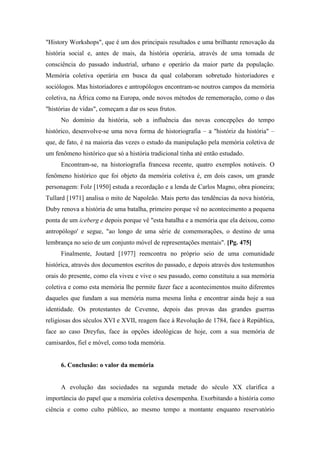 "History Workshops", que é um dos principais resultados e uma brilhante renovação da
história social e, antes de mais, da história operária, através de uma tomada de
consciência do passado industrial, urbano e operário da maior parte da população.
Memória coletiva operária em busca da qual colaboram sobretudo historiadores e
sociólogos. Mas historiadores e antropólogos encontram-se noutros campos da memória
coletiva, na África como na Europa, onde novos métodos de rememoração, como o das
"histórias de vidas", começam a dar os seus frutos.
No domínio da história, sob a influência das novas concepções do tempo
histórico, desenvolve-se uma nova forma de historiografia – a "históriz da história" –
que, de fato, é na maioria das vezes o estudo da manipulação pela memória coletiva de
um fenômeno histórico que só a história tradicional tinha até então estudado.
Encontram-se, na historiografia francesa recente, quatro exemplos notáveis. O
fenômeno histórico que foi objeto da memória coletiva é, em dois casos, um grande
personagem: Folz [1950] estuda a recordação e a lenda de Carlos Magno, obra pioneira;
Tullard [1971] analisa o mito de Napoleão. Mais perto das tendências da nova história,
Duby renova a história de uma batalha, primeiro porque vê no acontecimento a pequena
ponta de um iceberg e depois porque vê "esta batalha e a memória que ela deixou, como
antropólogo' e segue, "ao longo de uma série de comemorações, o destino de uma
lembrança no seio de um conjunto móvel de representações mentais". [Pg. 475]
Finalmente, Joutard [1977] reencontra no próprio seio de uma comunidade
histórica, através dos documentos escritos do passado, e depois através dos testemunhos
orais do presente, como ela viveu e vive o seu passado, como constituiu a sua memória
coletiva e como esta memória lhe permite fazer face a acontecimentos muito diferentes
daqueles que fundam a sua memória numa mesma linha e encontrar ainda hoje a sua
identidade. Os protestantes de Cevenne, depois das provas das grandes guerras
religiosas dos séculos XVI e XVII, reagem face à Revolução de 1784, face à República,
face ao caso Dreyfus, face às opções ideológicas de hoje, com a sua memória de
camisardos, fiel e móvel, como toda memória.
6. Conclusão: o valor da memória
A evolução das sociedades na segunda metade do século XX clarifica a
importância do papel que a memória coletiva desempenha. Exorbitando a história como
ciência e como culto público, ao mesmo tempo a montante enquanto reservatório
 