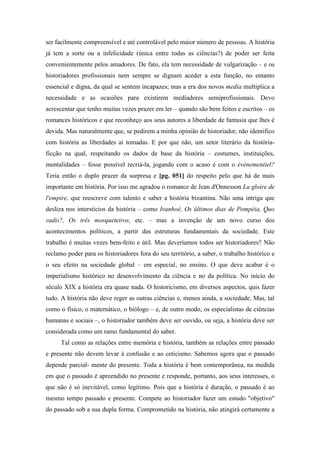 ser facilmente compreensível e até controlável pelo maior número de pessoas. A história
já tem a sorte ou a infelicidade (única entre todas as ciências?) de poder ser feita
convenientemente pelos amadores. De fato, ela tem necessidade de vulgarização – e os
historiadores profissionais nem sempre se dignam aceder a esta função, no entanto
essencial e digna, da qual se sentem incapazes; mas a era dos novos media multiplica a
necessidade e as ocasiões para existirem mediadores semiprofissionais. Devo
acrescentar que tenho muitas vezes prazer em ler – quando são bem feitos e escritos – os
romances históricos e que reconheço aos seus autores a liberdade de fantasia que lhes é
devida. Mas naturalmente que, se pedirem a minha opinião de historiador, não identifico
com história as liberdades aí tomadas. E por que não, um setor literário da história-
ficção na qual, respeitando os dados de base da história – costumes, instituições,
mentalidades – fosse possível recriá-la, jogando com o acaso é com o événementiel?
Teria então o duplo prazer da surpresa e [pg. 051] do respeito pelo que há de mais
importante em história. Por isso me agradou o romance de Jean d'Onnesson La gloire de
l'empire, que reescreve com talento e saber a história bizantina. Não uma intriga que
desliza nos interstícios da história – como Ivanhoé, Os últimos dias de Pompéia, Quo
vadis?, Os três mosqueteiros, etc. – mas a invenção de um novo curso dos
acontecimentos políticos, a partir das estruturas fundamentais da sociedade. Este
trabalho é muitas vezes bem-feito e útil. Mas deveríamos todos ser historiadores? Não
reclamo poder para os historiadores fora do seu território, a saber, o trabalho histórico e
o seu efeito na sociedade global – em especial, no ensino. O que deve acabar é o
imperialismo histórico no desenvolvimento da ciência e no da política. No início do
século XIX a história era quase nada. O historicismo, em diversos aspectos, quis fazer
tudo. A história não deve reger as outras ciências e, menos ainda, a sociedade. Mas, tal
como o físico, o matemático, o biólogo – e, de outro modo, os especialistas de ciências
humanas e sociais –, o historiador também deve ser ouvido, ou seja, a história deve ser
considerada como um ramo fundamental do saber.
Tal como as relações entre memória e história, também as relações entre passado
e presente não devem levar à confusão e ao ceticismo. Sabemos agora que o passado
depende parcial- mente do presente. Toda a história é bem contemporânea, na medida
em que o passado é apreendido no presente e responde, portanto, aos seus interesses, o
que não é só inevitável, como legítimo. Pois que a história é duração, o passado é ao
mesmo tempo passado e presente. Compete ao historiador fazer um estudo "objetivo"
do passado sob a sua dupla forma. Comprometido na história, não atingirá certamente a
 