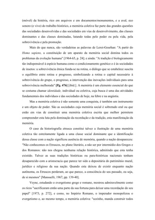 (móvel) da história, rico em arquivos e em documentos/monumentos, e a aval, eco
sonoro (e vivo) do trabalho histórico, a memória coletiva faz parte das grandes questões
das sociedades desenvolvidas e das sociedades em vias de desenvolvimento, das classes
dominantes e das classes dominadas, lutando todas pelo poder ou pela vida, pela
sobrevivência e pela promoção.
Mais do que nunca, são verdadeiras as palavras de Leroi-Gourhan: "A partir do
Homo sapiens, a constituição de um aparato da memória social domina todos os
problemas da evolução humana" [1964-65, p. 24]; e ainda: "A tradição é biologicamente
tão indispensável à espécie humana como o condicionamento genético o é às sociedades
de insetos: a sobrevivência étnica funda-se na rotina, o diálogo que se estabelece suscita
o equilíbrio entre rotina e progresso, simbolizando a rotina o capital necessário à
sobrevivência do grupo, o progresso, a intervenção das inovações individuais para uma
sobrevivência melhorada" [Pg. 476] [ibid.]. A memória é um elemento essencial do que
se costuma chamar identidade, individual ou coletiva, cuja busca é uma das atividades
fundamentais dos indivíduos e das sociedades de hoje, na febre e na angústia.
Mas a memória coletiva é não somente uma conquista, é também um instrumento
e um objeto de poder. São as sociedades cuja memória social é sobretudo oral ou que
estão em vias de constituir uma memória coletiva escrita que melhor permitem
compreender esta luta pela dominação da recordação e da tradição, esta manifestação da
memória.
O caso da historiografia etrusca constitui talvez a ilustração de uma memória
coletiva tão estreitamente ligada a uma classe social dominante que a identificação
dessa classe com a nação significou ausência de memória, quando a nação desapareceu:
"Não conhecemos os Etruscos, no plano literário, a não ser por intermédio dos Gregos e
dos Romanos: não nos chegou nenhuma relação histórica, admitindo que esta tenha
existido. Talvez as suas tradições históricas ou para-históricas nacionais tenham
desaparecido com a aristocracia que parece ter sido a depositária do patrimônio mural,
jurídico e religioso da sua nação. Quando esta deixou de existir enquanto nação
autônoma, os Etruscos perderam, ao que parece, a consciência do seu passado, ou seja,
de si mesmos" [Mansuelli, 1967, pp. 139-40].
Veyne, estudando o evergetismo grego e romano, mostrou admiravelmente como
os ricos "sacrificaram então uma parte da sua fortuna para deixar uma recordação do seu
papel" [1973, p. 272], e como, no Império Romano, o imperador monopolizou o
evergetismo e, ao mesmo tempo, a memória coletiva: "sozinho, manda construir todos
 