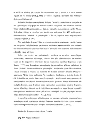 os edifícios públicos (à exceção dos monumentos que o senado e o povo romano
erguem em sua honra)" [ibid., p. 688]. E o senado vingar-se-á por vezes pela destruição
desta memória imperial.
Balandier fornece o exemplo dos Beti dos Camarões, para evocar a manipulação
das "genealogias" cujo papel na memória coletiva dos povos sem escrita se conhece:
"Num estudo inédito consagrado aos Beti dos Camarões meridionais, o escritor Mongo
Beti relata e ilustra a estratégia que permite aos indivíduos [Pg. 477] ambiciosos e
empreendedores "adaptar" as genealogias a fim de legalizar uma preponderância
contestável" [1974, p. 195].
Nas sociedades desenvolvidas, os novos arquivos (arquivos orais e audiovisuais)
não escaparam à vigilância dos governantes, mesmo se podem controlar esta memória
tão estreitamente como os novos utensílios de produção desta memória, nomeadamente
a do rádio e a da televisão.
Cabe, com efeito, aos profissionais científicos da memória, antropólogos,
historiadores, jornalistas, sociólogos, fazer da luta pela democratização da memória
social um dos imperativos prioritários da sua objetividade científica. Inspirando-se em
Ranger [1977], que denunciou a subordinação da antropologia africana tradicional às
fontes "elitistas" e nomeadamente às "genealogias" manipuladas pelos clãs dominantes,
Triulzi convidou à pesquisa da memória do "homem comum" africano. Desejou o
recurso, na África, como na Europa, "às recordações familiares, às histórias locais, de
clã, de famílias, de aldeias, às recordações pessoais..:, a todo aquele vasto complexo de
conhecimentos não-oficiais, não-institucionalizados, que ainda não se cristalizaram em
tradições formais... que de algum modo representam a consciência coletiva de grupos
inteiros (famílias, aldeias) ou de indivíduos (recordações e experiências pessoais),
contrapondo-se a um conhecimento privatizado e monopolizado por grupos precisos em
defesa de interesses constituídos" [1977, p. 477].
A memória, onde cresce a história, que por sua vez a alimenta, procura salvar o
passado para servir o presente e o futuro. Devemos trabalhar de forma a que a memória
coletiva sirva para a libertação e não para a servidão dos homens.[J. Le G.].
Tradução: Bernardo Leitão e Irene Ferreira
[Pg. 478] Página em branco
 