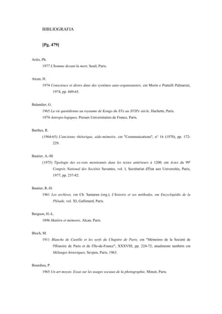 BIBLIOGRAFIA
[Pg. 479]
Ariès, Ph.
1977 L'homme devant la mort, Seuil, Paris.
Atcan, H.
1974 Conscience et désirs dans des systèmes auto-organisateurs, cm Morin e Piattelli Palmarini,
1974, pp. 449-65.
Balandier, G.
1965 La vie quotidienne au royaume de Kongo du XVe au XVIPe siècle, Hachette, Paris.
1974 Antropo-logiques, Presses Universitaires de France, Paris.
Barthes, R.
(1964-65) L'ancienne rhétorique, aide-mémoire, cm "Communications", n° 16 (1970), pp. 172-
229.
Bautier, A.-M.
(1975) Tipologie des ex-voto mentionnés dans les textes antérieurs à 1200, em Actes du 99e
Congrès National des Sociétés Savantes, vol. I, Secrétariat d'État aux Universités, Paris,
1977, pp. 237-82.
Bautier, R.-H.
1961 Les archives, cm Ch. Samaran (org.), L'histoire et ses méthodes, em Encyclopédie de la
Pléiade, vol. XI, Gallimard, Paris.
Bergson, H.-L.
1896 Matière et mémoire, Alcan, Paris.
Bloch, M.
1911 Blanche de Castille et les serfs du Chapitre de Paris, cm "Mémoires de la Societé de
l'Histoire de Paris et de I'Ile-de-France", XXXVIII, pp. 224-72; atualmente também cm
Mélanges historiques, Sevpen, Paris, 1963.
Bourdieu, P.
1965 Un art moyen. Essai sur les usages sociaux de la photographie, Minuit, Paris.
 