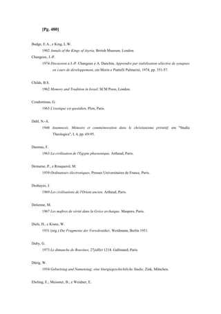 [Pg. 480]
Budge, E.A., e King, L.W.
1902 Annals of the Kings of Asyria, British Museum, London.
Changeux, J.-P.
1974 Discussion a J.-P. Changeux e A. Danchin, Apprendre par stabilisation sélective de synapses
en cours de développement, cm Morin e Piattelli Palmarini, 1974, pp. 351-57.
Childs, B.S.
1962 Memory and Tradition in Israel, SCM Press, London.
Condominas, G.
1965 L'exotique est quotidien, Plon, Paris.
Dahl, N.-A.
1948 Anamnesis. Mémoire et commémoration dans le christianisme prirnitif, em "Studia
Theologica", I, 4, pp. 69-95.
Daumas, F.
1963 La civilisation de l'Egypte pharaonique, Arthaud, Paris.
Demarne, P., e Rouquerol, M.
1939 Ordinateurs électroniques, Presses Universitaires de France, Paris.
Deshayes, J.
1969 Les civilisations de l'Orient ancien, Arthaud, Paris.
Detienne, M.
1967 Les maftres de vérité dans la Grèce archaique, Maspero, Paris.
Diels, H., e Kranz, W.
1931 (org.) Die Fragmente der Vorsokratiker, Weidmann, Berlin 1951.
Duby, G.
1973 Le dimanche de Bouvines, 27jidllet 1214. Gallimard, Paris.
Dürig, W.
1934 Geburtstag and Namenstag; eine liturgiegeschichtliche Studie, Zink, München.
Ebeling, E.; Meissner, B.; e Weidner, E.
 